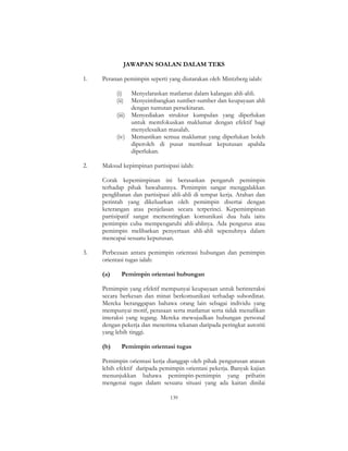 139
JAWAPAN SOALAN DALAM TEKS
1. Peranan pemimpin seperti yang diutarakan oleh Mintzberg ialah:
(i) Menyelaraskan matlamat dalam kalangan ahli-ahli.
(ii) Menyeimbangkan sumber-sumber dan keupayaan ahli
dengan tuntutan persekitaran.
(iii) Menyediakan struktur kumpulan yang diperlukan
untuk memfokuskan maklumat dengan efektif bagi
menyelesaikan masalah.
(iv) Memastikan semua maklumat yang diperlukan boleh
diperoleh di pusat membuat keputusan apabila
diperlukan.
2. Maksud kepimpinan partisipasi ialah:
Corak kepemimpinan ini berasaskan pengaruh pemimpin
terhadap pihak bawahannya. Pemimpin sangat menggalakkan
penglibatan dan partisipasi ahli-ahli di tempat kerja. Arahan dan
perintah yang dikeluarkan oleh pemimpin disertai dengan
keterangan atau penjelasan secara terperinci. Kepemimpinan
partisipatif sangat mementingkan komunikasi dua hala iaitu
pemimpin cuba mempengaruhi ahli-ahlinya. Ada pengurus atau
pemimpin melibatkan penyertaan ahli-ahli sepenuhnya dalam
mencapai sesuatu keputusan.
3. Perbezaan antara pemimpin orientasi hubungan dan pemimpin
orientasi tugas ialah:
(a) Pemimpin orientasi hubungan
Pemimpin yang efektif mempunyai keupayaan untuk berinteraksi
secara berkesan dan minat berkomunikasi terhadap subordinat.
Mereka beranggapan bahawa orang lain sebagai individu yang
mempunyai motif, perasaan serta matlamat serta tidak menafikan
interaksi yang tegang. Mereka mewujudkan hubungan personal
dengan pekerja dan menerima tekanan daripada peringkat autoriti
yang lebih tinggi.
(b) Pemimpin orientasi tugas
Pemimpin orientasi kerja dianggap oleh pihak pengurusan atasan
lebih efektif daripada pemimpin orientasi pekerja. Banyak kajian
menunjukkan bahawa pemimpin-pemimpin yang prihatin
mengenai tugas dalam sesuatu situasi yang ada kaitan dinilai
 