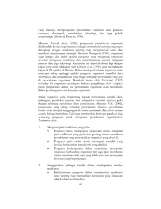 142
yang biasanya mempengaruhi persekitaran organisasi ialah pasaran,
ekonomi, demografi, sosiobudaya teknologi, dan juga politik
antarabangsa (Ginter & Duncan, 1990).
Menurut Ahmad Atory (1985), penguasaan persekitaran organisasi
dikehendaki kerana keperluannya sebagai environmental scanning yang mana
dilengkapi dengan maklumat penting bagi menguruskan krisis dan
membuat perancangan strategik. Menurut Bourgeois (1985), organisasi
akan berjaya dan stabil apabila pengurus yang mengetuai organisasi
tersebut menguasai maklumat dan persekitarannya seperti mengenai
pasaran dan juga teknologi. Kenyataan ini diperkukuhkan lagi dengan
kajian yang telah dilakukan oleh Grinyer et al. (1990) yang menjalankan
kajian di 28 syarikat di Britain. Beliau mendapati bahawa organisasi akan
mencapai tahap tertinggi apabila pengurus organisasi memiliki daya
interpretasi dan pengetahuan yang tinggi terhadap persekitaran yang ada
di persekitaran organisasi. Manakala kajian oleh Parkinson (1992)
terhadap 65 organisasi mendapati bahawa penglibatan aktif daripada
pihak pengurusan dalam isu persekitaran organisasi akan membantu
dalam pembangunan dan kejayaan organisasi.
Setiap organisasi yang bergantung kepada persekitaran seperti klien,
pelanggan, pembekal, pasaran dan sebagainya haruslah sentiasa peka
dengan sebarang perubahan iklim persekitaran. Menurut Yukl (2002),
pengurusan yang cekap terhadap persekitaran khasnya persekitaran
luaran telah menjadi tanggungjawab utama pemimpin dan pihak urusan
atasan. Sebagai tambahan, Yukl juga memberikan beberapa panduan bagi
seseorang pengurus untuk menguasai persekitaran organisasinya.
Antaranya ialah:
1. Mengenal pasti maklumat yang perlu.
• Pengurus harus mempunyai keupayaan untuk mengenal
pasti maklumat yang perlu dan penting dalam memahami
persekitaran yang mencorakkan organisasi yang diwakili.
• Pengurus perlu mahir untuk menangani masalah yang
berlaku berdasarkan kepada info yang dimiliki.
• Pengurus berkeupayaan dalam memahami pencapaian
organisasi berbanding organisasi lain juga akan membantu
dalam membawa hala tuju yang lebih jelas dan pencapaian
kejayaan yang berpanjangan.
2. Menggunakan pelbagai kaedah dalam mendapatkan sumber
maklumat.
• Kebijaksanaan pengurus dalam mendapatkan maklumat
amat penting bagi memastikan keputusan yang dilakukan
tidak berlaku ketidakadilan.
 