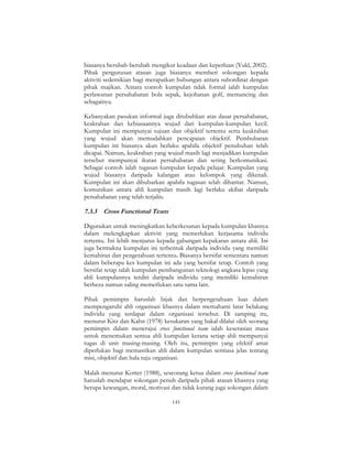145
biasanya berubah-berubah mengikut keadaan dan keperluan (Yukl, 2002).
Pihak pengurusan atasan juga biasanya memberi sokongan kepada
aktiviti sedemikian bagi merapatkan hubungan antara subordinat dengan
pihak majikan. Antara contoh kumpulan tidak formal ialah kumpulan
perlawanan persahabatan bola sepak, kejohanan golf, memancing dan
sebagainya.
Kebanyakan pasukan informal juga ditubuhkan atas dasar persahabatan,
keakraban dan kebiasaannya wujud dari kumpulan-kumpulan kecil.
Kumpulan ini mempunyai tujuan dan objektif tertentu serta keakraban
yang wujud akan memudahkan pencapaian objektif. Pembubaran
kumpulan ini biasanya akan berlaku apabila objektif penubuhan telah
dicapai. Namun, keakraban yang wujud masih lagi menjadikan kumpulan
tersebut mempunyai ikatan persahabatan dan sering berkomunikasi.
Sebagai contoh ialah tugasan kumpulan kepada pelajar. Kumpulan yang
wujud biasanya daripada kalangan atau kelompok yang dikenali.
Kumpulan ini akan dibubarkan apabila tugasan telah dihantar. Namun,
komunikasi antara ahli kumpulan masih lagi berlaku akibat daripada
persahabatan yang telah terjalin.
7.3.3 Cross Functional Team
Digunakan untuk meningkatkan keberkesanan kepada kumpulan khasnya
dalam melengkapkan aktiviti yang memerlukan kerjasama individu
tertentu. Ini lebih menjurus kepada gabungan kepakaran antara ahli. Ini
juga bermakna kumpulan ini terbentuk daripada individu yang memiliki
kemahiran dan pengetahuan tertentu. Biasanya bersifat sementara namun
dalam beberapa kes kumpulan ini ada yang bersifat tetap. Contoh yang
bersifat tetap ialah kumpulan pembangunan teknologi angkasa lepas yang
ahli kumpulannya terdiri daripada individu yang memiliki kemahiran
berbeza namun saling memerlukan satu sama lain.
Pihak pemimpin haruslah bijak dan berpengetahuan luas dalam
mempengaruhi ahli organisasi khasnya dalam memahami latar belakang
individu yang terdapat dalam organisasi tersebut. Di samping itu,
menurut Kitz dan Kahn (1978) kesukaran yang bakal dilalui oleh seorang
pemimpin dalam menerajui cross functional team ialah keserasian masa
untuk menemukan semua ahli kumpulan kerana setiap ahli mempunyai
tugas di unit masing-masing. Oleh itu, pemimpin yang efektif amat
diperlukan bagi memastikan ahli dalam kumpulan sentiasa jelas tentang
misi, objektif dan hala tuju organisasi.
Malah menurut Kotter (1988), seseorang ketua dalam cross functional team
haruslah mendapat sokongan penuh daripada pihak atasan khasnya yang
berupa kewangan, moral, motivasi dan tidak kurang juga sokongan dalam
 