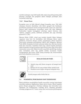 147
memberi pulangan yang baik kepada ahli, tetapi yang paling penting ialah
kekuatan sokongan dan pengaruh dalam kalangan pemimpin akan
bertambah kukuh lagi.
7.3.5 Virtual Team
Kumpulan jenis ini lebih dikenali sebagai kumpulan maya. Ahli tidak
selamanya bertemu disebabkan oleh faktor geografi dan berlakunya
keterbatasan pertemuan kerana kurang bersemuka antara satu sama lain.
Namun pada kebiasaannya komunikasi antara ahli akan dilakukan
berdasarkan kepada kecanggihan teknologi seperti Internet, video
conference, groupware, portal, multimedia presentation dan juga teknologi
generasi ke-3 (3G).
Menurut Kahn (1990), virtual team semakin popular dalam kalangan
organisasi masa kini. Ini disebabkan oleh beberapa faktor seperti
globalisasi, kerjasama dengan syarikat antarabangsa, jalinan kerjasama
(joint-venture), perjanjian persefahaman (MOU) dan sebagainya. Menurut
Yukl (2002), kumpulan ini boleh terbentuk dalam dua sifat iaitu bersifat
kekal dan sementara. Tambahan beliau lagi, cabaran kepada pemimpin
dalam kumpulan ini ialah kesukaran bagi mencari masa yang sesuai untuk
menemukan semua ahli. Dalam konteks yang lebih spesifik lagi, keadaan
akan bertambah sukar lagi apabila berlaku kesukaran hendak
mempengaruhi ahli kerana terlalu jarang berjumpa dan berkomunikasi
pula hanya dijalankan secara maya.
SOALAN DALAM TEKS
1. Apakah yang anda faham mengenai self managed moral
team?
2. Berikan ciri-ciri yang terdapat dalam informal team?
3. Huraikan secara ringkas mengenai kumpulan kerja.
Semak jawapan anda di akhir bab ini.
7.4 PEMIMPIN, PERUBAHAN DAN TEKNOLOGI
Dunia globalisasi mendedahkan kepada masyarakat tentang kepentingan
teknologi maklumat diaplikasikan dalam aktiviti harian. Dunia bergerak
pantas dengan penggunaan teknologi maklumat dan komunikasi atau
Information and Communications Technology (ICT). Sebarang penolakan
terhadap penggunaan ICT bukan sahaja akan merencatkan pembangunan
 