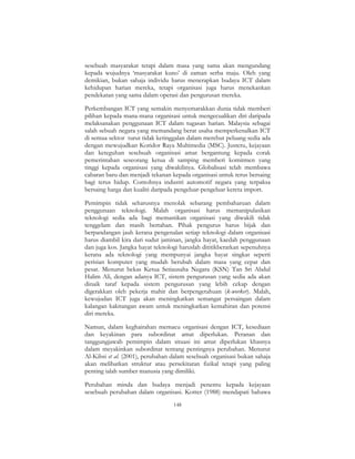 148
sesebuah masyarakat tetapi dalam masa yang sama akan mengundang
kepada wujudnya ‘masyarakat kuno’ di zaman serba maju. Oleh yang
demikian, bukan sahaja individu harus menerapkan budaya ICT dalam
kehidupan harian mereka, tetapi organisasi juga harus menekankan
pendekatan yang sama dalam operasi dan pengurusan mereka.
Perkembangan ICT yang semakin menyemarakkan dunia tidak memberi
pilihan kepada mana-mana organisasi untuk mengecualikan diri daripada
melaksanakan penggunaan ICT dalam tugasan harian. Malaysia sebagai
salah sebuah negara yang memandang berat usaha memperkenalkan ICT
di semua sektor turut tidak ketinggalan dalam merebut peluang sedia ada
dengan mewujudkan Koridor Raya Multimedia (MSC). Justeru, kejayaan
dan keteguhan sesebuah organisasi amat bergantung kepada corak
pemerintahan seseorang ketua di samping memberi komitmen yang
tinggi kepada organisasi yang diwakilinya. Globalisasi telah membawa
cabaran baru dan menjadi tekanan kepada organisasi untuk terus bersaing
bagi terus hidup. Contohnya industri automotif negara yang terpaksa
bersaing harga dan kualiti daripada pengeluar-pengeluar kereta import.
Pemimpin tidak seharusnya menolak sebarang pembaharuan dalam
penggunaan teknologi. Malah organisasi harus memanipulasikan
teknologi sedia ada bagi memastikan organisasi yang diwakili tidak
tenggelam dan masih bertahan. Pihak pengurus harus bijak dan
berpandangan jauh kerana pengenalan setiap teknologi dalam organisasi
harus diambil kira dari sudut jaminan, jangka hayat, kaedah penggunaan
dan juga kos. Jangka hayat teknologi haruslah dititikberatkan sepenuhnya
kerana ada teknologi yang mempunyai jangka hayat singkat seperti
perisian komputer yang mudah berubah dalam masa yang cepat dan
pesat. Menurut bekas Ketua Setiausaha Negara (KSN) Tan Sri Abdul
Halim Ali, dengan adanya ICT, sistem pengurusan yang sedia ada akan
dinaik taraf kepada sistem pengurusan yang lebih cekap dengan
digerakkan oleh pekerja mahir dan berpengetahuan (k-worker). Malah,
kewujudan ICT juga akan meningkatkan semangat persaingan dalam
kalangan kakitangan awam untuk meningkatkan kemahiran dan potensi
diri mereka.
Namun, dalam keghairahan memacu organisasi dengan ICT, kesediaan
dan keyakinan para subordinat amat diperlukan. Peranan dan
tanggungjawab pemimpin dalam situasi ini amat diperlukan khasnya
dalam meyakinkan subordinat tentang pentingnya perubahan. Menurut
Al-Kibsi et al. (2001), perubahan dalam sesebuah organisasi bukan sahaja
akan melibatkan struktur atau persekitaran fizikal tetapi yang paling
penting ialah sumber manusia yang dimiliki.
Perubahan minda dan budaya menjadi penentu kepada kejayaan
sesebuah perubahan dalam organisasi. Kotter (1988) mendapati bahawa
 