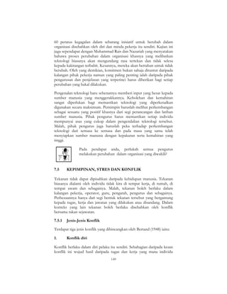 149
60 peratus kegagalan dalam sebarang inisiatif untuk berubah dalam
organisasi disebabkan oleh diri dan minda pekerja itu sendiri. Kajian ini
juga sependapat dengan Muhammad Rais dan Nazariah yang menyatakan
bahawa proses perubahan dalam organisasi khasnya yang melibatkan
teknologi biasanya akan mengundang rasa tertekan dan tidak selesa
kepada kakitangan terbabit. Kesannya, mereka akan bertahan untuk tidak
berubah. Oleh yang demikian, komitmen bukan sahaja dituntut daripada
kalangan pihak pekerja namun yang paling penting ialah daripada pihak
pengurusan dan penjelasan yang terperinci harus diberikan bagi setiap
perubahan yang bakal dilakukan.
Pengenalan teknologi baru sebenarnya memberi input yang besar kepada
sumber manusia yang menggerakkannya. Kebolehan dan kemahiran
sangat diperlukan bagi memastikan teknologi yang diperkenalkan
digunakan secara maksimum. Pemimpin haruslah melihat perkembangan
sebagai sesuatu yang positif khasnya dari segi perancangan dan latihan
sumber manusia. Pihak pengurus harus memastikan setiap individu
mempunyai asas yang cukup dalam pengendalian teknologi tersebut.
Malah, pihak pengurus juga haruslah peka terhadap perkembangan
teknologi dari semasa ke semasa dan pada masa yang sama telah
menyiapkan sumber manusia dengan kepakaran serta kemahiran yang
tinggi.
Pada pendapat anda, perlukah semua pengurus
melakukan perubahan dalam organisasi yang diwakili?
7.5 KEPIMPINAN, STRES DAN KONFLIK
Tekanan tidak dapat dipisahkan daripada kehidupan manusia. Tekanan
biasanya dialami oleh individu tidak kira di tempat kerja, di rumah, di
tempat awam dan sebagainya. Malah, tekanan boleh berlaku dalam
kalangan pekerja, operator, guru, pengarah, pengurus dan sebagainya.
Perbezaannya hanya dari segi bentuk tekanan tersebut yang bergantung
kepada tugas, kerja dan jawatan yang dilakukan atau disandang. Dalam
konteks yang lain tekanan boleh berlaku disebabkan oleh konflik
bersama rakan sejawatan.
7.5.1 Jenis-Jenis Konflik
Terdapat tiga jenis konflik yang dibincangkan oleh Bertand (1948) iaitu:
1. Konflik diri
Konflik berlaku dalam diri pelaku itu sendiri. Sebahagian daripada kesan
konflik ini wujud hasil daripada tugas dan kerja yang mana individu
 