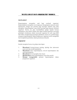 xvii
MATLAMAT DAN OBJEKTIF MODUL
MATLAMAT
Kepemimpinan merupakan nadi bagi sesebuah organisasi.
Kepemimpinan merupakan satu keupayaan menginspirasi manusia untuk
bekerjasama sebagai satu pasukan bagi mencapai objektif yang telah
ditetapkan. Kepemimpinan yang efektif penting bagi kejayaan sesebuah
organisasi. Kursus ini akan mendedahkan pelajar kepada konsep
kepimpinan yang efektif. Pelajar akan dapat menilai keperluan seseorang
pemimpin terutamanya dalam mencorak organisasi ke arah yang lebih
baik dalam mengharungi persaingan globalisasi. Justeru itu, perbincangan
mengenai kepemimpinan dalam pengurusan organisasi mesti mengambil
kira kompleksiti perubahan dalam persekitaran dinamik.
OBJEKTIF
Setelah mengikuti kursus ini, pelajar akan dapat:
1. Memahami konsep-konsep penting, tipologi dan taksonomi
serta teori dan model kepimpinan.
2. Memahami lokus kepemimpinan, ciri-ciri kepemimpinan dan
stail kepemimpinan.
3. Memahami ciri-ciri pengikut dan situasi.
4. Membezakan antara kepemimpinan, kuasa dan autoriti.
5. Mampu menganalisis peranan kepemimpinan dalam
pengurusan organisasi.
 