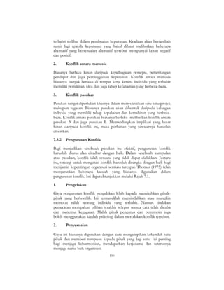 150
terbabit terlibat dalam pembuatan keputusan. Keadaan akan bertambah
rumit lagi apabila keputusan yang bakal dibuat melibatkan beberapa
alternatif yang bersesuaian alternatif tersebut mempunyai kesan negatif
dan positif.
2. Konflik antara manusia
Biasanya berlaku kesan daripada kepelbagaian persepsi, pertentangan
pendapat dan juga percanggahan keputusan. Konflik antara manusia
biasanya banyak berlaku di tempat kerja kerana individu yang terbabit
memiliki pemikiran, idea dan juga tahap kefahaman yang berbeza-beza.
3. Konflik pasukan
Pasukan sangat diperlukan khasnya dalam menyelesaikan satu-satu projek
mahupun tugasan. Biasanya pasukan akan dibentuk daripada kalangan
individu yang memiliki tahap kepakaran dan kemahiran yang berbeza-
beza. Konflik antara pasukan biasanya berlaku melibatkan konflik antara
pasukan A dan juga pasukan B. Memandangkan implikasi yang besar
kesan daripada konflik ini, maka perhatian yang sewajarnya haruslah
diberikan.
7.5.2 Pengurusan Konflik
Bagi menjadikan sesebuah pasukan itu efektif, pengurusan konflik
haruslah diurus dan ditadbir dengan baik. Dalam sesebuah kumpulan
atau pasukan, konflik ialah sesuatu yang tidak dapat dielakkan. Justeru
itu, strategi untuk mengatasi konflik haruslah dirangka dengan baik bagi
menjamin kepentingan organisasi sentiasa tercapai. Thomas (1975) telah
menyarankan beberapa kaedah yang biasanya digunakan dalam
pengurusan konflik. Ini dapat ditunjukkan melalui Rajah 7.1.
1. Pengelakan
Gaya pengurusan konflik pengelakan lebih kepada memisahkan pihak-
pihak yang berkonflik. Ini termasuklah memindahkan atau mungkin
memecat salah seorang individu yang terbabit. Namun tindakan
pemecatan merupakan pilihan terakhir selepas semua cara telah dicuba
dan menemui kegagalan. Malah pihak pengurus dan pemimpin juga
boleh menggunakan kaedah psikologi dalam meredakan konflik tersebut.
2. Penyesuaian
Gaya ini biasanya digunakan dengan cara mengetepikan kehendak satu
pihak dan memberi tumpuan kepada pihak yang lagi satu. Ini penting
bagi menjaga keharmonian, mendapatkan kerjasama dan seterusnya
menjaga nama baik organisasi.
 