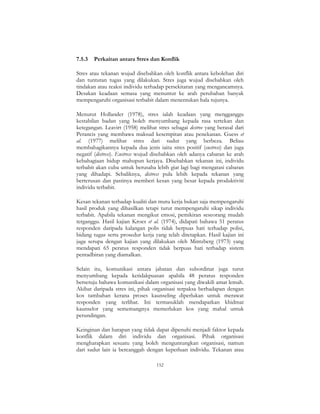 152
7.5.3 Perkaitan antara Stres dan Konflik
Stres atau tekanan wujud disebabkan oleh konflik antara kebolehan diri
dan tuntutan tugas yang dilakukan. Stres juga wujud disebabkan oleh
tindakan atau reaksi individu terhadap persekitaran yang mengancamnya.
Desakan keadaan semasa yang menuntut ke arah perubahan banyak
mempengaruhi organisasi terbabit dalam menentukan hala tujunya.
Menurut Hollander (1978), stres ialah keadaan yang mengganggu
kestabilan badan yang boleh menyumbang kepada rasa tertekan dan
ketegangan. Leavirt (1958) melihat stres sebagai destree yang berasal dari
Perancis yang membawa maksud kesempitan atau penekanan. Guess et
al. (1977) melihat stres dari sudut yang berbeza. Beliau
membahagikannya kepada dua jenis iaitu stres positif (eustress) dan juga
negatif (distress). Eustress wujud disebabkan oleh adanya cabaran ke arah
kebahagiaan hidup mahupun kerjaya. Disebabkan tekanan ini, individu
terbabit akan cuba untuk berusaha lebih giat lagi bagi mengatasi cabaran
yang dihadapi. Sebaliknya, distress pula lebih kepada tekanan yang
berterusan dan pastinya memberi kesan yang besar kepada produktiviti
individu terbabit.
Kesan tekanan terhadap kualiti dan mutu kerja bukan saja mempengaruhi
hasil produk yang dihasilkan tetapi turut mempengaruhi sikap individu
terbabit. Apabila tekanan mengikut emosi, pemikiran seseorang mudah
terganggu. Hasil kajian Kroes et al. (1974), didapati bahawa 51 peratus
responden daripada kalangan polis tidak berpuas hati terhadap polisi,
bidang tugas serta prosedur kerja yang telah ditetapkan. Hasil kajian ini
juga serupa dengan kajian yang dilakukan oleh Mintzberg (1973) yang
mendapati 65 peratus responden tidak berpuas hati terhadap sistem
pentadbiran yang diamalkan.
Selain itu, komunikasi antara jabatan dan subordinat juga turut
menyumbang kepada ketidakpuasan apabila 48 peratus responden
bersetuju bahawa komunikasi dalam organisasi yang diwakili amat lemah.
Akibat daripada stres ini, pihak organisasi terpaksa berhadapan dengan
kos tambahan kerana proses kaunseling diperlukan untuk merawat
responden yang terlibat. Ini termasuklah mendapatkan khidmat
kaunselor yang sememangnya memerlukan kos yang mahal untuk
perundingan.
Keinginan dan harapan yang tidak dapat dipenuhi menjadi faktor kepada
konflik dalam diri individu dan organisasi. Pihak organisasi
mengharapkan sesuatu yang boleh menguntungkan organisasi, namun
dari sudut lain ia bercanggah dengan keperluan individu. Tekanan atau
 
