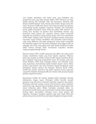 153
stres berlaku disebabkan oleh beban kerja yang berlebihan dan
persekitaran kerja yang tidak menarik (Sadler, 2003). Menurut Levi lagi,
apabila peluang dan kehendak tidak ada kesesuaian, ditambah pula
dengan ketidakmampuan maka tekanan akan berlaku dengan kerap dan
cepat. Kesannya konflik akan dirasai oleh kedua-dua pihak dan pastinya
menyumbang kepada kegagalan organisasi. Keadaan akan bertambah
buruk apabila komunikasi antara kedua-dua pihak tidak sehaluan dan
kurang jelas. Keadaan ini pastinya akan memberikan tekanan yang
berterusan antara pekerja dan organisasi khasnya dalam memenuhi
kehendak dan keperluan masing-masing. Kajian oleh Crom dan Bertels
(1999) dalam kalangan polis Cincinatti mendapati bahawa kebanyakan
responden sangat tertekan disebabkan oleh perubahan jadual bertugas
yang sering dilakukan oleh pihak pengurusan atasan tanpa mengambil
kira keperluan anggota lain. Kesannya, kehidupan sosial anggota polis ini
terganggu dan kesan yang paling teruk ialah apabila berlakunya konflik
dalam institusi keluarga akibat keterbatasan responden memberi
tumpuan kepada keluarga mereka.
Menurut Zainal (1997), konflik sebenarnya jika dilihat dari sudut positif
mampu memberikan impak yang besar kepada organisasi. Menurut
beliau lagi, keadaan ini berlaku kerana konflik mampu membuka fikiran
dan mengubah sikap bagi memperbaiki situasi dan keadaan sedia ada.
Kajian Robbins (1984) telah mendapati bahawa stres bukanlah situasi
yang sepenuhnya menyumbang kepada keadaan negatif, namun dalam
konteks yang berbeza, stres akan membawa kepada keterbukaan untuk
berhadapan dengan cabaran dan halangan. Menurut Razali (1990),
konflik dan tekanan seharusnya ada dalam organisasi kerana organisasi
yang bebas daripada sebarang konflik dan tekanan ialah petunjuk kepada
pasifnya organisasi tersebut.
Penyelesaian konflik dan tekanan daripada pihak pemimpin haruslah
dilaksanakan dengan segera. Pemimpin terlibat haruslah menjadi
perantara yang adil antara memenuhi keperluan organisasi dan pekerja.
Pemimpin yang baik mampu mencari titik pertemuan antara keperluan
pekerja dan juga organisasi bagi menjadikan perasaan saling berpuas hati
antara kedua-dua pihak. Malah, kecekapan pemimpin dalam isu
penyelesaian konflik bukan saja menyelesaikan masalah tetapi yang paling
penting dapat mewujudkan hubungan mesra antara pekerja dan
organisasi. Semangat sayangkan organisasi juga akan wujud dalam diri
pekerja dan pastinya kualiti kerja akan dapat ditingkatkan dengan mudah.
 
