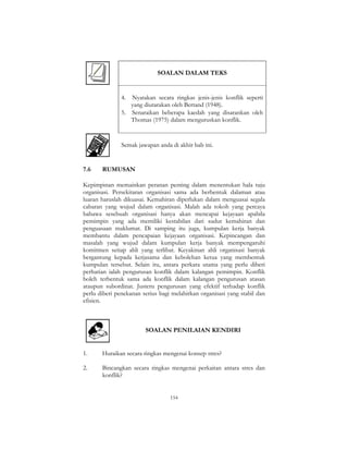 154
SOALAN DALAM TEKS
4. Nyatakan secara ringkas jenis-jenis konflik seperti
yang diutarakan oleh Bertand (1948).
5. Senaraikan beberapa kaedah yang disarankan oleh
Thomas (1975) dalam menguruskan konflik.
Semak jawapan anda di akhir bab ini.
7.6 RUMUSAN
Kepimpinan memainkan peranan penting dalam menentukan hala tuju
organisasi. Persekitaran organisasi sama ada berbentuk dalaman atau
luaran haruslah dikuasai. Kemahiran diperlukan dalam menguasai segala
cabaran yang wujud dalam organisasi. Malah ada tokoh yang percaya
bahawa sesebuah organisasi hanya akan mencapai kejayaan apabila
pemimpin yang ada memiliki kestabilan dari sudut kemahiran dan
penguasaan maklumat. Di samping itu juga, kumpulan kerja banyak
membantu dalam pencapaian kejayaan organisasi. Kepincangan dan
masalah yang wujud dalam kumpulan kerja banyak mempengaruhi
komitmen setiap ahli yang terlibat. Keyakinan ahli organisasi banyak
bergantung kepada kerjasama dan kebolehan ketua yang membentuk
kumpulan tersebut. Selain itu, antara perkara utama yang perlu diberi
perhatian ialah pengurusan konflik dalam kalangan pemimpin. Konflik
boleh terbentuk sama ada konflik dalam kalangan pengurusan atasan
ataupun subordinat. Justeru pengurusan yang efektif terhadap konflik
perlu diberi penekanan serius bagi melahirkan organisasi yang stabil dan
efisien.
SOALAN PENILAIAN KENDIRI
1. Huraikan secara ringkas mengenai konsep stres?
2. Bincangkan secara ringkas mengenai perkaitan antara stres dan
konflik?
 
