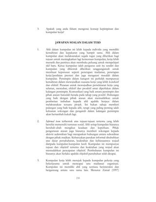 155
3. Apakah yang anda faham mengenai konsep kepimpinan dan
kumpulan kerja?
JAWAPAN SOALAN DALAM TEKS
1. Ahli dalam kumpulan ini lebih kepada individu yang memiliki
kemahiran dan kepakaran yang hampir sama. Ahli dalam
kumpulan akan melaksanakan segala tugas yang diberikan bagi
tujuan untuk meningkatkan lagi kemesraan kumpulan, kerja lebih
menarik dan pastinya akan membuka peluang untuk mempelajari
skil baru. Ketua kumpulan ialah pengurus unit itu sendiri dan
kumpulan yang dibentuk diberikan tanggungjawab untuk
membuat keputusan seperti penetapan matlamat, penetapan
kerja/penilaian prestasi dan juga mengatasi masalah dalam
kumpulan. Pemimpin dalam kategori ini perlulah mempunyai
kemahiran dalam mewujudkan suasana kerja yang lebih kondusif
dan efektif. Peranan untuk mewujudkan persekitaran kerja yang
selamat, mencabar, efektif dan proaktif amat diperlukan dalam
kalangan pemimpin. Komunikasi yang baik antara pemimpin dan
pihak atasan haruslah berada pada tahap yang positif. Hubungan
yang baik dengan pihak atasan akan memudahkan untuk
pemberian imbuhan kepada ahli apabila berjaya dalam
melaksanakan sesuatu projek. Ini bukan sahaja memberi
pulangan yang baik kepada ahli, tetapi yang paling penting ialah
kekuatan sokongan dan pengaruh dalam kalangan pemimpin
akan bertambah kukuh lagi.
2. Informal team terbentuk atas tujuan-tujuan tertentu yang lebih
bersifat memenuhi tuntutan sosial. Ahli setiap kumpulan biasanya
berubah-ubah mengikut keadaan dan keperluan. Pihak
pengurusan atasan juga biasanya memberi sokongan kepada
aktiviti sedemikian bagi merapatkan hubungan antara subordinat
dengan pihak majikan. Kebanyakan pasukan informal ditubuhkan
atas dasar persahabatan, keakraban dan kebiasaannya wujud
daripada kumpulan-kumpulan kecil. Kumpulan ini mempunyai
tujuan dan objektif tertentu dan keakraban yang wujud akan
memudahkan pencapaian objektif. Pembubaran kumpulan ini
biasanya akan berlaku apabila objektif penubuhan telah dicapai.
3. Kumpulan kerja lebih merujuk kepada kumpulan pekerja yang
bekerjasama untuk mencapai satu matlamat organisasi.
Kumpulan ini memiliki ahli yang sentiasa berinteraksi dan
bergantung antara satu sama lain. Menurut Zainal (1997)
 
