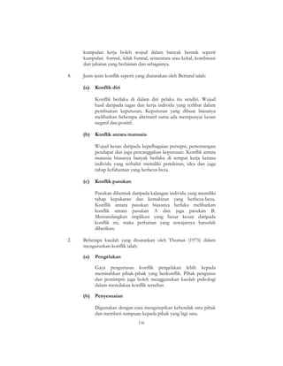 156
kumpulan kerja boleh wujud dalam banyak bentuk seperti
kumpulan formal, tidak formal, sementara atau kekal, kombinasi
dari jabatan yang berlainan dan sebagainya.
4. Jenis-jenis konflik seperti yang diutarakan oleh Bertand ialah:
(a) Konflik diri
Konflik berlaku di dalam diri pelaku itu sendiri. Wujud
hasil daripada tugas dan kerja individu yang terlibat dalam
pembuatan keputusan. Keputusan yang dibuat biasanya
melibatkan beberapa alternatif sama ada mempunyai kesan
negatif dan positif.
(b) Konflik antara manusia
Wujud kesan daripada kepelbagaian persepsi, pertentangan
pendapat dan juga percanggahan keputusan. Konflik antara
manusia biasanya banyak berlaku di tempat kerja kerana
individu yang terbabit memiliki pemikiran, idea dan juga
tahap kefahaman yang berbeza-beza.
(c) Konflik pasukan
Pasukan dibentuk daripada kalangan individu yang memiliki
tahap kepakaran dan kemahiran yang berbeza-beza.
Konflik antara pasukan biasanya berlaku melibatkan
konflik antara pasukan A dan juga pasukan B.
Memandangkan implikasi yang besar kesan daripada
konflik ini, maka perhatian yang sewajarnya haruslah
diberikan.
2. Beberapa kaedah yang disarankan oleh Thomas (1975) dalam
menguruskan konflik ialah:
(a) Pengelakan
Gaya pengurusan konflik pengelakan lebih kepada
memisahkan pihak-pihak yang berkonflik. Pihak pengurus
dan pemimpin juga boleh menggunakan kaedah psikologi
dalam meredakan konflik tersebut.
(b) Penyesuaian
Digunakan dengan cara mengetepikan kehendak satu pihak
dan memberi tumpuan kepada pihak yang lagi satu.
 