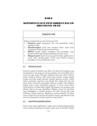 159
BAB 8
KEPIMPINAN DAN PENTADBIRAN DALAM
ORGANISASI AWAM
OBJEKTIF BAB
Selepas mengikuti bab ini, anda seharusnya boleh:
1. Mengenal pasti kepimpinan dan stail pentadbiran dalam
organisasi awam.
2. Membincangkan secara jelas mengenai sektor awam serta
kepimpinan eksekutif yang mendominasinya.
3. Melihat kepada anjakan paradigma serta perubahan yang
biasanya berkait rapat dengan kepimpinan di sektor awam.
4. Mengenal pasti budaya kerja yang perlu berlaku apabila sektor
awam mula membincangkan hal-hal yang berkaitan dengan
peningkatan mutu perkhidmatan awam.
8.1 PENGENALAN
Sesebuah organisasi dicirikan atau dibina oleh dua entiti kumpulan yang
membentuknya iaitu pengurus dan juga pengikut. Ini termasuklah sektor
awam dan juga swasta. Walaupun matlamat kedua-dua sektor berbeza,
namun matlamat akhirnya ialah sejauh mana kejayaan mampu dicapai
dengan memenuhi segala kehendak objektif organisasi tersebut. Tanpa
adanya pemimpin, organisasi yang diwakili akan hilang hala tuju dan
tanpa adanya subordinat, pencapaian matlamat amatlah sukar. Berbeza
dengan sektor swasta, kebanyakan pengurus di sektor awam dibuat
secara lantikan. Ini dapat dilihat apabila ada pengurus atau pengarah yang
dilantik, dipecat dan juga dipindahkan. Dengan senario ini, ada pihak
yang beranggapan ia bersifat ganjaran dan tidak kurang pula yang
melihatnya sebagai hukuman. Ringkasnya, jawatan pengurus di sektor
awam mempunyai had tertentu dan pastinya autoriti yang diperoleh juga
amat besar pengaruhnya kepada organisasi yang diwakili.
8.2 DEFINISI SEKTOR AWAM
Sektor awam dapat didefinisikan sebagai agensi yang bertanggungjawab
untuk memberi perkhidmatan kepada orang ramai berdasarkan kepada
 