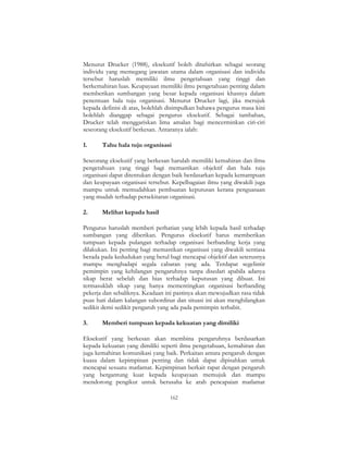 162
Menurut Drucker (1988), eksekutif boleh ditafsirkan sebagai seorang
individu yang memegang jawatan utama dalam organisasi dan individu
tersebut haruslah memiliki ilmu pengetahuan yang tinggi dan
berkemahiran luas. Keupayaan memiliki ilmu pengetahuan penting dalam
memberikan sumbangan yang besar kepada organisasi khasnya dalam
penentuan hala tuju organisasi. Menurut Drucker lagi, jika merujuk
kepada definisi di atas, bolehlah disimpulkan bahawa pengurus masa kini
bolehlah dianggap sebagai pengurus eksekutif. Sebagai tambahan,
Drucker telah menggariskan lima amalan bagi mencerminkan ciri-ciri
seseorang eksekutif berkesan. Antaranya ialah:
1. Tahu hala tuju organisasi
Seseorang eksekutif yang berkesan harulah memiliki kemahiran dan ilmu
pengetahuan yang tinggi bagi memastikan objektif dan hala tuju
organisasi dapat ditentukan dengan baik berdasarkan kepada kemampuan
dan keupayaan organisasi tersebut. Kepelbagaian ilmu yang diwakili juga
mampu untuk memudahkan pembuatan keputusan kerana penguasaan
yang mudah terhadap persekitaran organisasi.
2. Melihat kepada hasil
Pengurus haruslah memberi perhatian yang lebih kepada hasil terhadap
sumbangan yang diberikan. Pengurus eksekutif harus memberikan
tumpuan kepada pulangan terhadap organisasi berbanding kerja yang
dilakukan. Ini penting bagi memastikan organisasi yang diwakili sentiasa
berada pada kedudukan yang betul bagi mencapai objektif dan seterusnya
mampu menghadapi segala cabaran yang ada. Terdapat segelintir
pemimpin yang kehilangan pengaruhnya tanpa disedari apabila adanya
sikap berat sebelah dan bias terhadap keputusan yang dibuat. Ini
termasuklah sikap yang hanya mementingkan organisasi berbanding
pekerja dan sebaliknya. Keadaan ini pastinya akan mewujudkan rasa tidak
puas hati dalam kalangan subordinat dan situasi ini akan menghilangkan
sedikit demi sedikit pengaruh yang ada pada pemimpin terbabit.
3. Memberi tumpuan kepada kekuatan yang dimiliki
Eksekutif yang berkesan akan membina pengaruhnya berdasarkan
kepada kekuatan yang dimiliki seperti ilmu pengetahuan, kemahiran dan
juga kemahiran komunikasi yang baik. Perkaitan antara pengaruh dengan
kuasa dalam kepimpinan penting dan tidak dapat dipisahkan untuk
mencapai sesuatu matlamat. Kepimpinan berkait rapat dengan pengaruh
yang bergantung kuat kepada keupayaan memujuk dan mampu
mendorong pengikut untuk berusaha ke arah pencapaian matlamat
 
