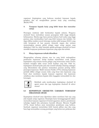 163
organisasi. Kepimpinan yang berkesan memberi kepuasan kepada
pengikut dan ini menghasilkan prestasi kerja yang cemerlang
(Razali,1990).
4. Tumpuan kepada kerja yang lebih besar dan mencabar
sahaja
Penetapan matlamat ialah berdasarkan kepada cabaran. Pengurus
eksekutif harus meletakkan sasaran pencapaian lebih tinggi daripada
kebiasaannya. Mereka juga harus percaya bahawa hasil usaha yang tinggi
pastinya akan membuahkan hasil yang lebih lumayan dan berbaloi. Ini
dapat dilihat melalui contoh beberapa syarikat milik kerajaan (GLC) yang
telah beroperasi di luar pasaran domestik negara dan sentiasa
mementingkan pasaran global sebagai target setiap operasi yang
dijalankan. Oleh itu, tidak hairanlah apabila golongan eksekutif ini harus
memiliki keupayaan pembuatan keputusan yang cepat dan terbaik.
5. Hanya keputusan terbaik dihasilkan
Mengetepikan sebarang tekanan atau isu yang boleh melengahkan
pembuatan keputusan. Setiap keadaan memerlukan corak gelagat
kepimpinan yang tertentu kerana gelagat yang bersesuaian untuk sesuatu
keadaan mungkin tidak sesuai untuk keadaan yang lain. Oleh itu,
kepimpinan eksekutif perlu peka dan sensitif terhadap sebarang cadangan
yang dikemukakan dan pastinya memainkan peranan penting dalam
penetapan keputusan. Malah menurut Fiedler (1976) sebarang keputusan
perlulah dilihat sebagai sesuatu risiko yang besar iaitu keputusan yang
betul akan membawa kepada kejayaan organisasi dan keputusan
sebaliknya akan membawa kepada risiko kegagalan termasuklah kos dan
kewangan.
Bolehkah anda membezakan kepimpinan eksekutif di
agensi awam dan juga kepimpinan eksekutif di sektor
swasta?
8.5 KEPIMPINAN EKSEKUTIF: CABARAN TERHADAP
ORGANISASI AWAM
Kepimpinan eksekutif amat diperlukan dalam membawa hala tuju yang
jelas kepada setiap organisasi. Pemimpin harus bertanggungjawab dalam
memastikan kejayaan organisasi di bawah jagaannya. Justeru, pemahaman
terhadap tingkah laku pekerjanya haruslah dikuasai. Menurut Stogdill
(1974), situasi berbeza amat memerlukan pendekatan yang berbeza.
Sesebuah organisasi memerlukan lebih banyak pilihan atau idea yang
baru bagi mewujudkan seorang pemimpin yang berinovasi, pelaksana dan
 