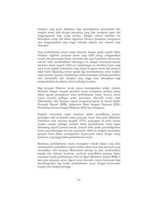 166
tindakan yang perlu dilakukan bagi meningkatkan akauntabiliti dan
integriti awam ialah dengan penyataan yang jelas mengenai tugas dan
tanggungjawab bagi setiap jawatan. Dengan adanya tindakan ini,
diharapkan setiap ahli dalam organisasi khasnya pemimpin mempunyai
rasa tanggungjawab yang tinggi terhadap tugasan dan amanah yang
diberikan.
Imej perkhidmatan awam sering dicemari dengan gejala negatif akibat
tindakan segelintir penjawat awam yang tidak cekap, mengamalkan
rasuah, penyelewengan kuasa, kronisme dan juga hepotisme. Kuasa dan
autoriti telah mendedahkan kakitangan ini dengan bermacam-macam
ancaman anasir negatif. Oleh itu, kepincangan ini memberi kesan yang
amat besar kepada kelemahan yang wujud di agensi awam dan pastinya
tidak boleh dipandang remeh apatah lagi membiarkannya terus berlaku
tanpa kawalan. Justeru, keprihatinan pihak pemimpin terhadap pemilikan
sifat akauntabliti dan intergriti yang tinggi amat diharapkan bagi
mengembalikan keyakinan rakyat terhadap kerajaan.
Bagi kerajaan Malaysia, untuk tujuan meningkatkan kualiti, cabaran
berkaitan dengan integriti penjawat awam merupakan perkara utama
dalam agenda peningkatan mutu perkhidmatan awam. Justeru, untuk
tujuan tersebut pelbagai usaha penerapan nilai-nilai murni telah
dilaksanakan oleh kerajaan seperti program-program di bawah Badan
Pencegah Rasuah (BPR), pelancaran Pelan Integriti Nasional (PIN),
Penubuhan Institut Integriti Malaysia (IIM) dan sebagainya.
Integriti menyentuh aspek ketelusan dalam pentadbiran. Justeru
penerapan nilai ini kepada semua penjawat awam amat perlu dilakukan.
Tambahan pula menurut Stogdill (1974), penerapan ini perlu kerana
melalui integriti pelbagai masalah dalam perkhidmatan awam dapat
dibendung seperti jenayah rasuah, jenayah kolar putih, penyalahgunaan
kuasa, penyelewengan aset dan nepotisme. Oleh itu, integriti memainkan
peranan besar dalam meningkatkan kepercayaan rakyat dengan tahap
ketelusan yang tinggi dalam perkhidmatan awam.
Realitinya, perkhidmatan awam merupakan sebuah badan yang akan
melaksanakan pentadbiran negara melalui dasar-dasar dan peraturan yang
diwujudkan oleh kerajaan. Berteraskan prinsip ini jelas membuktikan
kepada kita bahawa ketelusan sesebuah pentadbiran penting dalam
menjamin kualiti perkhidmatan. Hal ini dapat dibuktikan melalui RMK-9
iaitu para penjawat awam digesa untuk berusaha secara berterusan bagi
membangunkan lagi kualiti perkhidmatan awam dengan berteraskan
kepada nilai integriti tertinggi.
 