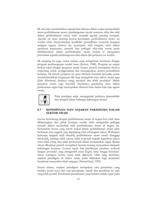 167
Di sini jelas membuktikan kepada kita bahawa dalam usaha memperbaiki
mutu perkhidmatan awam, pembangunan modal manusia, etika dan nilai
dalam perkhidmatan awam telah menjadi agenda penting kerajaan.
Agenda ini amat penting kerana kecekapan perkhidmatan awam itu
sendiri telah mencerminkan kredibiliti pentadbiran sesebuah kerajaan
ataupun negara. Justeru itu, penerapan nilai integriti, telus dalam
membuat keputusan, amanah dan pelbagai nilai-nilai murni perlu
dititikberatkan dalam perkhidmatan awam kerana ia merupakan
permulaan kepada pembangunan nilai dalam diri penjawat itu sendiri.
Di samping itu juga, ramai sarjana yang mengaitkan ketelusan dengan
program pembangunan modal insan (Kotter, 1988). Program ini sangat
berkait rapat dengan penjawat awam kerana mereka merupakan elemen
terpenting untuk menggerakkan dan meningkatkan jentera pentadbiran
kerajaan. Di bawah program ini, para birokrat haruslah berusaha untuk
memaksimumkan keupayaan diri bagi mengubah imej sektor awam agar
lebih dihormati, berdaya saing, proaktif dan lebih produktif. Malah
penjawat awam juga haruslah membawa perubahan baru dalam
pelaksanaan tugas bagi mewujudkan dimensi baru dalam hala tuju agensi
awam.
Pada pendapat anda, mengapakah perlunya akauntabiliti
dan integriti dalam kalangan kakitangan awam?
8.7 KEPIMPINAN DAN ANJAKAN PARADIGMA DALAM
SEKTOR AWAM
Isu-isu berhubung dengan perkhidmatan awam di negara kita telah lama
dibincangkan dan pihak kerajaan sendiri telah mengambil pelbagai
inisiatif dalam menambah baik perkhidmatan awam di negara ini.
Kelemahan ketara yang masih wujud dalam perkhidmatan awam ialah
berkaitan imej negatif yang dipandang oleh sebahagian rakyat. Walaupun
beberapa langkah telah diambil, perkhidmatan awam masih dianggap
birokratik, lembap, tidak mesra, tidak responsif kepada keperluan rakyat
serta tidak cekap dan tidak profesional dalam menjalankan tugas. Ramai
rakyat dikatakan pernah mengalami layanan kurang memuaskan daripada
kakitangan kerajaan. Urusan tanah dan pembinaan misalnya terkenal
dengan prosedur yang mengambil masa begitu lama hingga bertahun-
tahun walaupun semua syarat telah dipenuhi. Oleh yang demikian,
anjakan paradigma di sektor awam perlu dilakukan bagi menjamin
keyakinan masyarakat tidak tergugat (Ahmad Sarji, 1992).
Secara amnya, anjakan paradigma merupakan satu perubahan yang
berlaku secara terus dari segi pencapaian, minda dan pemikiran ke arah
yang lebih positif. Perubahan persekitaran yang berlaku terlalu cepat pada
 