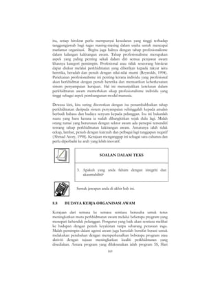 169
itu, setiap birokrat perlu mempunyai kesedaran yang tinggi terhadap
tanggungjawab bagi tugas masing-masing dalam usaha untuk mencapai
matlamat organisasi. Begitu juga halnya dengan tahap profesionalisme
dalam kalangan kakitangan awam. Tahap profesionalisme merupakan
aspek yang paling penting sekali dalam diri semua penjawat awam
khasnya kategori pemimpin. Profesional atau tidak seseorang birokrat
dapat diukur melalui perkhidmatan yang diberikan kepada rakyat iaitu
beretika, beradab dan penuh dengan nilai-nilai murni (Reynolds, 1994).
Penekanan profesionalisme ini penting kerana individu yang profesional
akan berkhidmat dengan penuh beretika dan memastikan keberkesanan
sistem penyampaian kerajaan. Hal ini menunjukkan ketelusan dalam
perkhidmatan awam memerlukan sikap profesionalisme individu yang
tinggi sebagai aspek pembangunan modal manusia.
Dewasa kini, kita sering disorotkan dengan isu penambahbaikan tahap
perkhidmatan daripada sistem penyampaian sehinggalah kepada amalan
berbudi bahasa dan budaya senyum kepada pelanggan. Isu ini bukanlah
suatu yang baru kerana ia sudah dibangkitkan sejak dulu lagi. Malah
orang ramai yang berurusan dengan sektor awam ada persepsi tersendiri
tentang tahap perkhidmatan kakitangan awam. Antaranya ialah tidak
cekap, lambat, penuh dengan karenah dan pelbagai lagi tanggapan negatif
(Ahmad Atory, 1998). Kerajaan menganggap ini sebagai satu cabaran dan
perlu diperbaiki ke arah yang lebih inovatif.
SOALAN DALAM TEKS
3. Apakah yang anda faham dengan integriti dan
akauntabiliti?
Semak jawapan anda di akhir bab ini.
8.8 BUDAYA KERJA ORGANISASI AWAM
Kerajaan dari semasa ke semasa sentiasa berusaha untuk terus
meningkatkan mutu perkhidmatan awam melalui beberapa program yang
menepati kehendak pelanggan. Pengurus yang baik akan sentiasa melihat
ke hadapan dengan penuh keyakinan tanpa sebarang perasaan ragu.
Malah pemimpin dalam agensi awam juga haruslah bersifat berani untuk
melakukan perubahan dengan memperkenalkan beberapa program atau
aktiviti dengan tujuan meningkatkan kualiti perkhidmatan yang
disediakan. Antara program yang dilaksanakan ialah program 5S, Hari
 