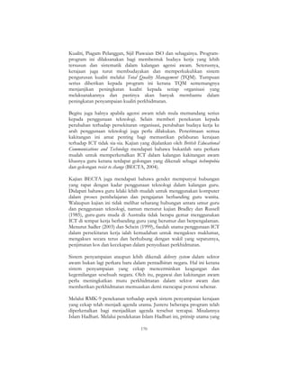 170
Kualiti, Piagam Pelanggan, Sijil Piawaian ISO dan sebagainya. Program-
program ini dilaksanakan bagi membentuk budaya kerja yang lebih
tersusun dan sistematik dalam kalangan agensi awam. Seterusnya,
kerajaan juga turut membudayakan dan memperkukuhkan sistem
pengurusan kualiti melalui Total Quality Management (TQM). Tumpuan
serius diberikan kepada program ini kerana TQM sememangnya
menjanjikan peningkatan kualiti kepada setiap organisasi yang
melaksanakannya dan pastinya akan banyak membantu dalam
peningkatan penyampaian kualiti perkhidmatan.
Begitu juga halnya apabila agensi awam telah mula memandang serius
kepada penggunaan teknologi. Selain memberi penekanan kepada
perubahan terhadap persekitaran organisasi, perubahan budaya kerja ke
arah penggunaan teknologi juga perlu dilakukan. Penerimaan semua
kakitangan ini amat penting bagi memastikan pelaburan kerajaan
terhadap ICT tidak sia-sia. Kajian yang dijalankan oleh British Educational
Communications and Technology mendapati bahawa bukanlah satu perkara
mudah untuk memperkenalkan ICT dalam kalangan kakitangan awam
khasnya guru kerana terdapat golongan yang dikenali sebagai technopobia
dan golongan resist to change (BECTA, 2004).
Kajian BECTA juga mendapati bahawa gender mempunyai hubungan
yang rapat dengan kadar penggunaan teknologi dalam kalangan guru.
Didapati bahawa guru lelaki lebih mudah untuk menggunakan komputer
dalam proses pembelajaran dan pengajaran berbanding guru wanita.
Walaupun kajian ini tidak melihat sebarang hubungan antara umur guru
dan penggunaan teknologi, namun menurut kajian Bradley dan Russell
(1985), guru-guru muda di Australia tidak berapa gemar menggunakan
ICT di tempat kerja berbanding guru yang berumur dan berpengalaman.
Menurut Sadler (2003) dan Schein (1999), faedah utama penggunaan ICT
dalam persekitaran kerja ialah kemudahan untuk mengakses maklumat,
mengakses secara terus dan berhubung dengan wakil yang sepatutnya,
penjimatan kos dan kecekapan dalam penyediaan perkhidmatan.
Sistem penyampaian ataupun lebih dikenali delivery system dalam sektor
awam bukan lagi perkara baru dalam pentadbiran negara. Hal ini kerana
sistem penyampaian yang cekap mencerminkan keagungan dan
kegemilangan sesebuah negara. Oleh itu, pegawai dan kakitangan awam
perlu meningkatkan mutu perkhidmatan dalam sektor awam dan
memberikan perkhidmatan memuaskan demi mencapai potensi sebenar.
Melalui RMK-9 penekanan terhadap aspek sistem penyampaian kerajaan
yang cekap telah menjadi agenda utama. Justeru beberapa program telah
diperkenalkan bagi menjadikan agenda tersebut tercapai. Misalannya
Islam Hadhari. Melalui pendekatan Islam Hadhari ini, prinsip utama yang
 