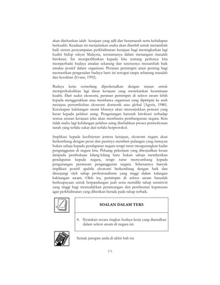 171
akan ditekankan ialah kerajaan yang adil dan beramanah serta kehidupan
berkualiti. Keadaan ini menjelaskan usaha akan diambil untuk menambah
baik sistem penyampaian perkhidmatan kerajaan bagi meningkatkan lagi
kualiti hidup rakyat Malaysia, terutamanya dalam menangani masalah
birokrasi. Ini memperlihatkan kepada kita tentang perlunya kita
memperbaiki budaya amalan sekarang dan seterusnya menambah baik
amalan positif dalam organisasi. Peranan pemimpin amat penting bagi
memastikan pengenalan budaya baru ini tercapai tanpa sebarang masalah
dan kesulitan (Evans, 1992).
Budaya kerja cemerlang diperkenalkan dengan tujuan untuk
memperkukuhkan lagi dasar kerajaan yang menekankan keutamaan
kualiti. Dari sudut ekonomi, peranan pemimpin di sektor awam lebih
kepada menggerakkan atau membawa organisasi yang dipimpin ke arah
menjana pertumbuhan ekonomi domestik atau global (Agyris, 1980).
Kecekapan kakitangan awam khasnya akan menunjukkan potensi yang
besar kepada pelabur asing. Pengurangan karenah birokrasi terhadap
semua urusan kerajaan jelas akan membantu pembangunan negara. Kita
tidak mahu lagi kehilangan pelabur asing disebabkan proses permohonan
tanah yang terlalu sukar dan terlalu berprotokol.
Implikasi kepada keefisienan jentera kerajaan, ekonomi negara akan
berkembang dengan pesat dan pastinya memberi pulangan yang lumayan
bukan sahaja kepada pendapatan negara tetapi turut mengurangkan kadar
pengangguran di negara kita. Peluang pekerjaan yang diwujudkan kesan
daripada pembukaan kilang-kilang baru bukan sahaja memberikan
pendapatan kepada negara, tetapi turut menyumbang kepada
pengurangan peratusan pengangguran negara. Sebenarnya banyak
implikasi positif apabila ekonomi berkembang dengan baik dan
ditunjangi oleh tahap profesionalisme yang tinggi dalam kalangan
kakitangan awam. Oleh itu, pemimpin di sektor awam haruslah
berkeupayaan untuk berpandangan jauh serta memiliki tahap sensitiviti
yang tinggi bagi memudahkan perancangan dan pembuatan keputusan
agar perkhidmatan yang diberikan berada pada tahap terbaik.
SOALAN DALAM TEKS
4. Nyatakan secara ringkas budaya kerja yang diamalkan
dalam sektor awam di negara ini.
Semak jawapan anda di akhir bab ini.
 