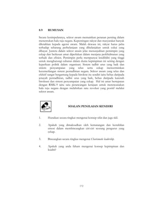 172
8.9 RUMUSAN
Secara kesimpulannya, sektor awam memainkan peranan penting dalam
menentukan hala tuju negara. Kepentingan rakyat dan masyarakat banyak
diletakkan kepada agensi awam. Malah dewasa ini, rakyat harus peka
terhadap sebarang perbelanjaan yang dibelanjakan untuk cukai yang
dibayar. Justeru dalam sektor awam jelas menunjukkan pemimpin yang
cekap dan berkesan amat diperlukan dalam menjana perkhidmatan yang
terbaik dan efisien. Pemimpin perlu mempunyai kredibiliti yang tinggi
untuk mengharungi cabaran dalam dunia kepimpinan ini seiring dengan
keperluan politik dalam organisasi. Sistem tadbir urus yang baik dan
sistem penyampaian yang telus serta cekap mencerminkan
kecemerlangan sistem pentadbiran negara. Sektor awam yang telus dan
efektif sangat bergantung kepada birokrat itu sendiri iaitu bebas daripada
jenayah pentadbiran, tadbir urus yang baik, bebas daripada karenah
birokrasi dan sistem penyampaian yang cekap. Hal ini amat bertepatan
dengan RMK-9 iaitu satu perancangan kerajaan untuk merencanakan
hala tuju negara dengan melahirkan satu revolusi yang positif melalui
sektor awam.
SOALAN PENILAIAN KENDIRI
1. Huraikan secara ringkas mengenai konsep sifat dan juga skil.
2. Apakah yang dimaksudkan oleh kematangan dan kestabilan
emosi dalam membincangkan ciri-ciri seorang pengurus yang
cekap.
3. Bincangkan secara ringkas mengenai Charismatic leadership.
4. Apakah yang anda faham mengenai konsep kepimpinan dan
kualiti?
 