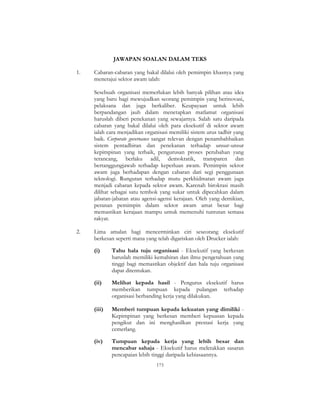 173
JAWAPAN SOALAN DALAM TEKS
1. Cabaran-cabaran yang bakal dilalui oleh pemimpin khasnya yang
menerajui sektor awam ialah:
Sesebuah organisasi memerlukan lebih banyak pilihan atau idea
yang baru bagi mewujudkan seorang pemimpin yang berinovasi,
pelaksana dan juga berkaliber. Keupayaan untuk lebih
berpandangan jauh dalam menetapkan matlamat organisasi
haruslah diberi penekanan yang sewajarnya. Salah satu daripada
cabaran yang bakal dilalui oleh para eksekutif di sektor awam
ialah cara menjadikan organisasi memiliki sistem urus tadbir yang
baik. Corporate governance sangat relevan dengan penambahbaikan
sistem pentadbiran dan penekanan terhadap unsur-unsur
kepimpinan yang terbaik, pengurusan proses perubahan yang
terancang, berlaku adil, demokratik, transparen dan
bertanggungjawab terhadap keperluan awam. Pemimpin sektor
awam juga berhadapan dengan cabaran dari segi penggunaan
teknologi. Rungutan terhadap mutu perkhidmatan awam juga
menjadi cabaran kepada sektor awam. Karenah birokrasi masih
dilihat sebagai satu tembok yang sukar untuk dipecahkan dalam
jabatan-jabatan atau agensi-agensi kerajaan. Oleh yang demikian,
peranan pemimpin dalam sektor awam amat besar bagi
memastikan kerajaan mampu untuk memenuhi tuntutan semasa
rakyat.
2. Lima amalan bagi mencerminkan ciri seseorang eksekutif
berkesan seperti mana yang telah digariskan oleh Drucker ialah:
(i) Tahu hala tuju organisasi - Eksekutif yang berkesan
haruslah memiliki kemahiran dan ilmu pengetahuan yang
tinggi bagi memastikan objektif dan hala tuju organisasi
dapat ditentukan.
(ii) Melihat kepada hasil - Pengurus eksekutif harus
memberikan tumpuan kepada pulangan terhadap
organisasi berbanding kerja yang dilakukan.
(iii) Memberi tumpuan kepada kekuatan yang dimiliki -
Kepimpinan yang berkesan memberi kepuasan kepada
pengikut dan ini menghasilkan prestasi kerja yang
cemerlang.
(iv) Tumpuan kepada kerja yang lebih besar dan
mencabar sahaja - Eksekutif harus meletakkan sasaran
pencapaian lebih tinggi daripada kebiasaannya.
 