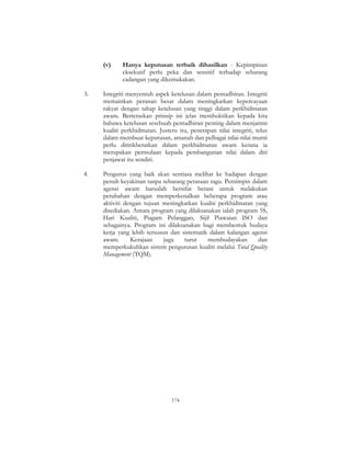 174
(v) Hanya keputusan terbaik dihasilkan - Kepimpinan
eksekutif perlu peka dan sensitif terhadap sebarang
cadangan yang dikemukakan.
3. Integriti menyentuh aspek ketelusan dalam pentadbiran. Integriti
memainkan peranan besar dalam meningkatkan kepercayaan
rakyat dengan tahap ketelusan yang tinggi dalam perkhidmatan
awam. Berteraskan prinsip ini jelas membuktikan kepada kita
bahawa ketelusan sesebuah pentadbiran penting dalam menjamin
kualiti perkhidmatan. Justeru itu, penerapan nilai integriti, telus
dalam membuat keputusan, amanah dan pelbagai nilai-nilai murni
perlu dititikberatkan dalam perkhidmatan awam kerana ia
merupakan permulaan kepada pembangunan nilai dalam diri
penjawat itu sendiri.
4. Pengurus yang baik akan sentiasa melihat ke hadapan dengan
penuh keyakinan tanpa sebarang perasaan ragu. Pemimpin dalam
agensi awam haruslah bersifat berani untuk melakukan
perubahan dengan memperkenalkan beberapa program atau
aktiviti dengan tujuan meningkatkan kualiti perkhidmatan yang
disediakan. Antara program yang dilaksanakan ialah program 5S,
Hari Kualiti, Piagam Pelanggan, Sijil Piawaian ISO dan
sebagainya. Program ini dilaksanakan bagi membentuk budaya
kerja yang lebih tersusun dan sistematik dalam kalangan agensi
awam. Kerajaan juga turut membudayakan dan
memperkukuhkan sistem pengurusan kualiti melalui Total Quality
Management (TQM).
 
