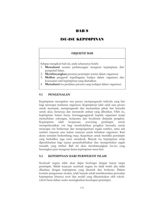 175
BAB 9
ISU-ISU KEPIMPINAN
OBJEKTIF BAB
Selepas mengikuti bab ini, anda seharusnya boleh:
1. Memahami senario perbincangan mengenai kepimpinan dari
perspektif Islam.
2. Membincangkan peranan pemimpin wanita dalam organisasi.
3. Melihat pengaruh kepelbagaian budaya dalam organisasi dan
kesesuaian stail kepimpinan yang diamalkan.
4. Memahami isu penilaian prestasi yang terdapat dalam organisasi.
9.1 PENGENALAN
Kepimpinan merupakan satu proses mempengaruhi individu yang lain
bagi mencapai matlamat organisasi. Kepimpinan ialah salah satu proses
untuk memujuk, mempengaruhi dan memastikan pihak lain bersedia
untuk akur, bersetuju dan mematuhi arahan yang diberikan. Oleh itu,
kepimpinan bukan hanya bertanggungjawab kepada organisasi tetapi
memerlukan sokongan, kerjasama dan keyakinan daripada pengikut.
Kepimpinan ialah keupayaan seseorang pemimpin untuk
memperkenalkan visi bagi membolehkan pengikut berusaha untuk
mencapai visi berkenaan dan mengorganisasi segala sumber, sama ada
sumber manusia atau bukan manusia untuk kebaikan organisasi. Kini
dunia semakin berkembang maju. Keperluan untuk memiliki pemimpin
yang berkaliber juga turut mendesak. Banyak isu kepimpinan mula
diperdebatkan bagi tujuan penambahbaikan dan memperhalusi segala
masalah yang timbul. Bab ini akan membincangkan isu-isu yang
bersangkut paut mengenai dunia kepimpinan masa kini.
9.2 KEPIMPINAN DARI PERSPEKTIF ISLAM
Sesebuah negara tidak akan dapat berfungsi dengan lancar tanpa
pemimpin. Malah kejayaan sesebuah negara itu tidak boleh jika tidak
dikaitkan dengan kepimpinan yang dinamik dan berkesan. Dalam
konteks pengurusan moden, telah banyak sekali membicarakan persoalan
kepimpinan khasnya teori dan model yang dikemukakan oleh tokoh-
tokoh barat dalam usaha meningkatkan kecekapan pemimpin.
 