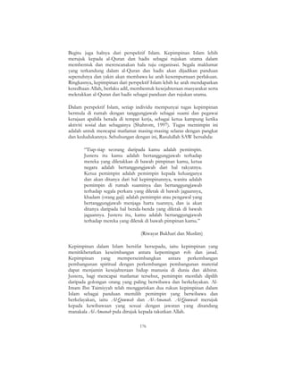 176
Begitu juga halnya dari perspektif Islam. Kepimpinan Islam lebih
merujuk kepada al-Quran dan hadis sebagai rujukan utama dalam
membentuk dan merencanakan hala tuju organisasi. Segala maklumat
yang terkandung dalam al-Quran dan hadis akan dijadikan panduan
sepenuhnya dan yakin akan membawa ke arah kesempurnaan perlakuan.
Ringkasnya, kepimpinan dari perspektif Islam lebih ke arah mendapatkan
keredhaan Allah, berlaku adil, membentuk kesejahteraan masyarakat serta
meletakkan al-Quran dan hadis sebagai panduan dan rujukan utama.
Dalam perspektif Islam, setiap individu mempunyai tugas kepimpinan
bermula di rumah dengan tanggungjawab sebagai suami dan pegawai
kerajaan apabila berada di tempat kerja, sebagai ketua kampung ketika
aktiviti sosial dan sebagainya (Shahrom, 1997). Tugas memimpin ini
adalah untuk mencapai matlamat masing-masing selaras dengan pangkat
dan kedudukannya. Sehubungan dengan ini, Rasulullah SAW bersabda:
“Tiap-tiap seorang daripada kamu adalah pemimpin.
Justeru itu kamu adalah bertanggungjawab terhadap
mereka yang diletakkan di bawah pimpinan kamu, ketua
negara adalah bertanggungjawab dari hal rakyatnya.
Ketua pemimpin adalah pemimpin kepada keluarganya
dan akan ditanya dari hal kepimpinannya, wanita adalah
pemimpin di rumah suaminya dan bertanggungjawab
terhadap segala perkara yang diletak di bawah jagaannya,
khadam (orang gaji) adalah pemimpin atau pengawal yang
bertanggungjawab menjaga harta tuannya, dan ia akan
ditanya daripada hal benda-benda yang diletak di bawah
jagaannya. Justeru itu, kamu adalah bertanggungjawab
terhadap mereka yang diletak di bawah pimpinan kamu.”
(Riwayat Bukhari dan Muslim)
Kepimpinan dalam Islam bersifat bersepadu, iaitu kepimpinan yang
menitikberatkan keseimbangan antara kepentingan roh dan jasad.
Kepimpinan yang memperseimbangkan antara perkembangan
pembangunan spiritual dengan perkembangan pembangunan material
dapat menjamin kesejahteraan hidup manusia di dunia dan akhirat.
Justeru, bagi mencapai matlamat tersebut, pemimpin mestilah dipilih
daripada golongan orang yang paling berwibawa dan berkelayakan. Al-
Imam Ibn Taimiyyah telah menggariskan dua rukun kepimpinan dalam
Islam sebagai panduan memilih pemimpin yang berwibawa dan
berkelayakan, iaitu Al-Quwwah dan Al-Amanah. Al-Quwwah merujuk
kepada kewibawaan yang sesuai dengan jawatan yang disandang
manakala Al-Amanah pula dirujuk kepada takutkan Allah.
 