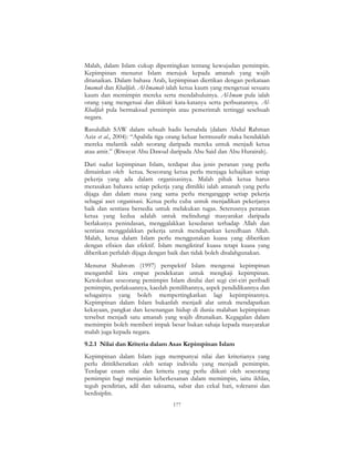 177
Malah, dalam Islam cukup dipentingkan tentang kewujudan pemimpin.
Kepimpinan menurut Islam merujuk kepada amanah yang wajib
ditunaikan. Dalam bahasa Arab, kepimpinan diertikan dengan perkataan
Imamah dan Khalifah. Al-Imamah ialah ketua kaum yang mengetuai sesuatu
kaum dan memimpin mereka serta mendahuluinya. Al-Imam pula ialah
orang yang mengetuai dan diikuti kata-katanya serta perbuatannya. Al-
Khalifah pula bermaksud pemimpin atau pemerintah tertinggi sesebuah
negara.
Rasulullah SAW dalam sebuah hadis bersabda (dalam Abdul Rahman
Aziz et al., 2004): “Apabila tiga orang keluar bermusafir maka hendaklah
mereka melantik salah seorang daripada mereka untuk menjadi ketua
atau amir.” (Riwayat Abu Dawud daripada Abu Said dan Abu Hurairah).
Dari sudut kepimpinan Islam, terdapat dua jenis peranan yang perlu
dimainkan oleh ketua. Seseorang ketua perlu menjaga kebajikan setiap
pekerja yang ada dalam organisasinya. Malah pihak ketua harus
merasakan bahawa setiap pekerja yang dimiliki ialah amanah yang perlu
dijaga dan dalam masa yang sama perlu menganggap setiap pekerja
sebagai aset organisasi. Ketua perlu cuba untuk menjadikan pekerjanya
baik dan sentiasa bersedia untuk melakukan tugas. Seterusnya peranan
ketua yang kedua adalah untuk melindungi masyarakat daripada
berlakunya penindasan, menggalakkan kesedaran terhadap Allah dan
sentiasa menggalakkan pekerja untuk mendapatkan keredhaan Allah.
Malah, ketua dalam Islam perlu menggunakan kuasa yang diberikan
dengan efisien dan efektif. Islam mengiktiraf kuasa tetapi kuasa yang
diberikan perlulah dijaga dengan baik dan tidak boleh disalahgunakan.
Menurut Shahrom (1997) perspektif Islam mengenai kepimpinan
mengambil kira empat pendekatan untuk mengkaji kepimpinan.
Ketokohan seseorang pemimpin Islam dinilai dari segi ciri-ciri peribadi
pemimpin, perlakuannya, kaedah pemilihannya, aspek pendidikannya dan
sebagainya yang boleh mempertingkatkan lagi kepimpinannya.
Kepimpinan dalam Islam bukanlah menjadi alat untuk mendapatkan
kekayaan, pangkat dan kesenangan hidup di dunia malahan kepimpinan
tersebut menjadi satu amanah yang wajib ditunaikan. Kegagalan dalam
memimpin boleh memberi impak besar bukan sahaja kepada masyarakat
malah juga kepada negara.
9.2.1 Nilai dan Kriteria dalam Asas Kepimpinan Islam
Kepimpinan dalam Islam juga mempunyai nilai dan kriterianya yang
perlu dititikberatkan oleh setiap individu yang menjadi pemimpin.
Terdapat enam nilai dan kriteria yang perlu diikuti oleh seseorang
pemimpin bagi menjamin keberkesanan dalam memimpin, iaitu ikhlas,
teguh pendirian, adil dan saksama, sabar dan cekal hati, toleransi dan
berdisiplin.
 