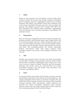 178
1. Ikhlas
Sebagai seorang pemimpin yang telah dilantik seharusnya ikhlas dalam
menerima amanah dan jawatan yang diberikan kepadanya. Keikhlasan
dalam menjalankan tugas dan tanggungjawab penting untuk mendapat
keredhaan Allah (SWT) yang ditekankan dalam Islam. Keikhlasan yang
wujud mampu menjalinkan hubungan yang baik antara pemimpin dan
golongan yang dipimpin seterusnya ikhlas terhadap Allah (SWT). Jika
tidak mempunyai sifat keikhlasan dalam menjalankan tanggungjawab
yang telah diberikan akan merosakkan kepimpinan yang dipimpin oleh
pemimpin tersebut.
2. Berpendirian
Selain itu, Islam juga menggalakkan pemimpin mempunyai pegangan dan
keteguhan pendirian yang berasaskan agama supaya dengan adanya sifat
ini, seseorang pemimpin tidak akan mudah terpengaruh dengan anasir-
anasir yang menyebabkan pemimpin tersebut tersasar daripada landasan
atau prinsip yang telah ditetapkan. Hasutan daripada pihak luar, desakan
yang dibuat oleh pemimpin-pemimpin lain, desakan kepentingan
peribadi, tawar-menawar dalam dunia politik mengenai rasuah
merupakan pengaruh yang mampu untuk menggugat kepimpinan yang
sedia ada.
3. Adil
Keadilan juga merupakan kriteria yang harus ada dalam diri pemimpin
atau perlu diikuti. Sebagai seorang pemimpin seharusnya berlaku adil dan
saksama dalam menjalankan tanggungjawab tanpa mengira warna kulit,
status, keturunan, bangsa dan agama. Pemimpin yang adil merupakan
pemimpin yang menjadi contoh dan sering dihormati serta mampu
mewujudkan hubungan yang baik dengan orang bawahannya serta
masyarakat yang dipimpin olehnya.
4. Sabar
Seseorang pemimpin juga perlulah cekal hati dalam menangani sebarang
masalah dalam membentuk jati diri individu di bawah pimpinannya dan
sanggup menghadapi cabaran. Selain itu, kesabaran merupakan nilai yang
terpuji dalam Islam manakala kecekalan hati mampu melihat ketabahan
seseorang pemimpin dalam menyelesaikan masalah. Kesabaran dan
kecekalan hati mampu menunjukkan kewibawaan dalam membuat
keputusan kerana sifat yang tergopoh-gopoh dalam membuat keputusan
akan mengundang pelbagai masalah yang tidak diingini.
 