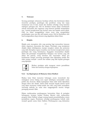 179
5. Toleransi
Seorang pemimpin seharusnya bersikap terbuka dan bertoleransi dalam
menerima pendapat, pandangan dan pemikiran orang lain tanpa
mempunyai rasa iri hati, marah dan dendam terhadap orang bawahan
mahupun golongan lain. Hal ini demikian kerana dalam membentuk
sebuah masyarakat dan organisasi yang harmoni perlulah mengekalkan
rasa hormat-menghormati dan layanan sama rata kepada semua pihak.
Oleh itu, Islam menggalakkan sistem syura yang mengamalkan
pembahagian sama rata dan adil kepada semua. Hal ini disebabkan oleh
hasil mengamalkan sikap toleransi yang digalakkan dalam Islam.
6. Disiplin
Displin pula merupakan sifat yang penting bagi memastikan kejayaan
dalam organisasi, masyarakat dan negara. Pemimpin yang mempunyai
disiplin dalam kehidupannya mampu mengikut arahan dan peraturan
yang telah ditetapkan supaya wujudnya rasa hormat-menghormati antara
pemimpin dan orang bawahannya. Kegagalan menunjukkan disiplin
dalam diri pemimpin mengakibatkan hilangnya rasa hormat yang ada
dalam diri pekerja, orang bawahan dan masyarakat. Sekali gus
kewibawaan sebagai seseorang pemimpin akan dipandang rendah dan
tidak mampu menjadi contoh dan teladan yang baik kepada golongan
yang dipimpin.
Berikan pendapat anda mengenai sistem pentadbiran
Islam dan kaitannya dengan kepimpinan.
9.2.2 Isu Kepimpinan di Malaysia: Islam Hadhari
Budaya kerja Islam menuntut hubungan secara menyeluruh dan
melangkaui semua bidang serta aspek kehidupan termasuklah sosial,
politik dan ekonomi. Malah kepimpinan Islam tidak boleh dipisahkan
dengan takwa dan akidah. Takwa lebih merujuk kepada elemen moral
yang dapat memantau tindak-tanduk dan etika yang boleh menjadikan
seseorang individu itu sedar akan tanggungjawab mereka sebagai
pemegang amanah Allah.
Dalam melaksanakan pembangunan berteraskan Islam di peringkat
kebangsaan, kerajaan melalui Perdana Menteri telah melancarkan
program Islam Hadhari sebagai tunjang kepada penambahbaikan sistem
pentadbiran negara. Penekanan terhadap pembangunan holistik telah
menjadi agenda utama Islam Hadhari. Pembangunan yang ditekankan
 