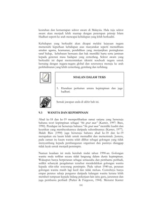 181
keutuhan dan kemantapan sektor awam di Malaysia. Hala tuju sektor
awam akan menjadi lebih mantap dengan penerapan prinsip Islam
Hadhari seperti ke arah mencapai kehidupan yang lebih berkualiti.
Kehidupan yang berkualiti akan dicapai melalui kejayaan negara
memenuhi keperluan kehidupan asas masyarakat seperti memelihara
amalan agama, keamanan, pendidikan yang menjanjikan peningkatan
taraf hidup, kebebasan bersuara dan hak memiliki harta serta jaminan
kepada generasi masa hadapan yang cemerlang. Sektor awam yang
berkualiti ini dapat mencerminkan identiti sesebuah negara untuk
bersaing dengan negara-negara global dan seterusnya menuju ke arah
perkhidmatan yang lebih cemerlang, gemilang dan terbilang.
SOALAN DALAM TEKS
1. Huraikan perkaitan antara kepimpinan dan juga
hadhari.
Semak jawapan anda di akhir bab ini.
9.3 WANITA DAN KEPIMPINAN
Abad ke-18 dan ke-19 memperlihatkan ramai sarjana yang bersetuju
bahawa teori kepimpinan sebagai “the great man” (Kanter, 1997: Bass,
1990). Pendapat ini bersetuju bahawa “the great man” memiliki kualiti dan
keunikan yang membezakannya daripada subordinatnya (Kanter, 1977).
Malah Bass (1990) juga bersetuju bahawa abad ke-18 dan ke-19
merupakan era kaum lelaki untuk mentadbir dan memerintah. Justeru,
pada zaman itu kaum wanita telah dilihat sebagai golongan yang tidak
menyumbang kepada pembangunan organisasi dan pastinya dianggap
tidak layak untuk menjadi pemimpin.
Namun keadaan ini mula berubah mulai tahun 1990-an. Golongan
wanita mula terlibat secara tidak langsung dalam dunia kepimpinan.
Walaupun hanya berperanan sebagai setiausaha dan pembantu peribadi,
sedikit sebanyak pengalaman tersebut mendedahkan golongan wanita
kepada sifat-sifat seseorang pemimpin. Pada tahun 1940-an, peranan
golongan wanita masih lagi kecil dan tidak meluas. Contohnya hanya
empat peratus sahaja pengurus daripada kalangan wanita kerana lebih
memberi tumpuan kepada bidang pekerjaan lain iaitu guru, jururawat dan
juga pembantu peribadi (Parker & Furgeson, 1944). Menurut Kanter
 