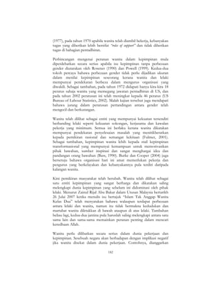 182
(1977), pada tahun 1970 apabila wanita telah diambil bekerja, kebanyakan
tugas yang diberikan lebih bersifat “roles of support” dan tidak diberikan
tugas di bahagian pentadbiran.
Perbincangan mengenai peranan wanita dalam kepimpinan mula
diperdebatkan secara serius apabila isu kepimpinan tanpa perbezaan
gender diutarakan oleh Rosener (1990) dan Powell (1999). Kedua-dua
tokoh percaya bahawa perbezaan gender tidak perlu dijadikan ukuran
dalam menilai kepimpinan seseorang kerana wanita dan lelaki
mempunyai pendekatan berbeza dalam mengurus organisasi yang
diwakili. Sebagai tambahan, pada tahun 1972 didapati hanya kira-kira 18
peratus sahaja wanita yang memegang jawatan pentadbiran di US, dan
pada tahun 2002 peratusan ini telah meningkat kepada 46 peratus (US
Bureau of Labour Statistics, 2002). Malah kajian tersebut juga mendapati
bahawa jurang dalam peratusan pertandingan antara gender telah
mengecil dan berkurangan.
Wanita telah dilihat sebagai entiti yang mempunyai kekuatan tersendiri
berbanding lelaki seperti kekuatan sokongan, kerjasama dan kawalan
pekerja yang minimum. Semua ini berlaku kerana wanita dikatakan
mempunyai pendekatan penyelesaian masalah yang menitikberatkan
kepada pemikiran rasional dan semangat kekitaan (Fulmer, 2001).
Sebagai tambahan, kepimpinan wanita lebih kepada stail kepimpinan
transformasional yang mempunyai kemampuan untuk memotivasikan
pihak bawahan, sumber inspirasi dan sangat menghargai idea dan
pandangan orang bawahan (Bass, 1990). Burke dan Cooper (2004) juga
bersetuju bahawa organisasi hari ini amat memerlukan pekerja dan
pengurus yang berkelayakan dan kebanyakannya pula terdiri daripada
kalangan wanita.
Kini pemikiran masyarakat telah berubah. Wanita telah dilihat sebagai
satu entiti kepimpinan yang sangat berharga dan dikatakan saling
melengkapi dunia kepimpinan yang sebelum ini didominasi oleh pihak
lelaki. Menurut Zainul Rijal Abu Bakar dalam Utusan Malaysia bertarikh
26 Julai 2007 ketika menulis isu bertajuk “Islam Tak Anggap Wanita
Kelas Dua” telah menyatakan bahawa walaupun terdapat perbezaan
antara lelaki dan wanita, namun itu tidak bermakna kedudukan dan
martabat wanita diletakkan di bawah ataupun di atas lelaki. Tambahan
beliau lagi, kedua-dua jantina pula haruslah saling melengkapi antara satu
sama lain dan sama-sama memainkan peranan penting dalam mencari
keredhaan Allah.
Wanita perlu dilibatkan secara serius dalam dunia pekerjaan dan
kepimpinan. Sesebuah negara akan berhadapan dengan implikasi negatif
jika wanita disekat dalam dunia pekerjaan. Contohnya, dianggarkan
 