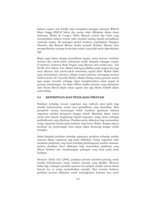 183
bahawa negara Asia Pasifik akan mengalami kerugian sebanyak RM145
bilion hingga RM162 bilion jika wanita tidak dilibatkan dalam dunia
pekerjaan (Burke & Cooper, 2004). Banyak contoh dan bukti yang
menunjukkan bahawa wanita telah menjadi tunjang kepada pentadbiran
sesebuah negara. Di peringkat global misalnya, kepimpinan Margaret
Thatcher dan Benazir Bhutto ketika menjadi Perdana Menteri jelas
memperlihatkan tentang ketokohan wanita yang tidak perlu dipertikaikan
lagi.
Begitu juga halnya dengan pentadbiran negara, ramai menteri, timbalan
menteri dan tokoh-tokoh terkemuka terdiri daripada kalangan wanita.
Contohnya, Gabenor Bank Negara yang diketuai oleh wanita iaitu Tan
Sri Dr. Zeti Akhtar Aziz. Dalam bidang pendidikan pula, negara kita juga
turut diketuai oleh tokoh-tokoh terkemuka seperti Dato’ Rafiah Salim
yang mencatatkan namanya sebagai wanita pertama memegang jawatan
Naib Canselor di Universiti Malaya. Dalam bidang sukan, peranan wanita
juga sangat terserlah sehingga dapat mengharumkan nama negara di
persada antarabangsa. Ini dapat dilihat melalui peranan yang dimainkan
oleh Nicole David dalam sukan squash dan juga Shalin Zulkifli dalam
acara boling.
9.4 KEPIMPINAN DAN PENILAIAN PRESTASI
Penilaian terhadap sesuatu organisasi atau individu amat perlu bagi
menilai keberkesanan sistem atau pentadbiran yang diamalkan. Dari
perspektif swasta, keuntungan boleh memberi gambaran bahawa
organisasi terbabit beroperasi dengan efektif. Manakala dalam sektor
awam pula banyak bergantung kepada kepuasan orang ramai terhadap
perkhidmatan yang diberikan. Penilaian perlu dilakukan bagi memastikan
setiap organisasi berada pada landasan yang betul. Malah, dengan adanya
penilaian ini, perancangan masa depan dapat dirancang dengan sebaik
mungkin.
Selain daripada penilaian terhadap organisasi, penilaian terhadap sumber
manusia dalam organisasi juga perlu dilakukan. Setiap organisasi telah
membuat pelaburan yang besar terhadap pembangunan sumber manusia.
Justeru, penilaian harus dilakukan bagi memastikan pelaburan yang
dibuat berbaloi dan mendatangkan pulangan yang besar pada masa
hadapan.
Menurut Abdul Aziz (2000), penilaian prestasi memberi peluang untuk
menilai keberkesanan setiap sumber manusia yang dimiliki. Menurut
beliau lagi, walaupun penilaian prestasi ini nampak mudah namun dalam
banyak kes ia sering menimbulkan masalah. Dari konteks berbeza,
penilaian prestasi dilakukan untuk meningkatkan keluaran atau mutu
 