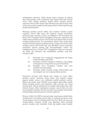 184
perkhidmatan pekerjanya. Malah dengan adanya penilaian ini, pekerja
akan lebih bersedia untuk menjalankan tugas dengan lebih baik (Ahmad
Atory, 1995). Sebagai tambahan, dengan adanya penilaian prestasi,
organisasi boleh menilai dengan tepat kebolehan para pekerja bagi tujuan
merancang kenaikan pangkat, perancangan latihan, kenaikan gaji dan juga
program pembangunan.
Walaupun penilaian prestasi dilihat akan memberi kebaikan kepada
organisasi, namun tidak semua ahli organisasi mampu memberikan
kerjasama yang sewajarnya. Kajian yang dilakukan oleh Greenberg dan
Baron (1997) mendapati bahawa dianggarkan 80 peratus responden yang
terlibat dalam penilaian prestasi secara formal menyatakan tidak puas hati
terhadap pelaksanaannya. Ini menunjukkan bahawa tidak semua pihak
mampu menerima program penilaian prestasi sebagai satu kaedah untuk
mengukur prestasi dan kualiti kerja yang dihasilkan. Justeru, pemimpin
memainkan peranan penting bagi menyeimbangkan semula rasa
ketidakpuasan hati ini. Zainal (1997) menggariskan empat ciri yang perlu
ada dalam diri pemimpin bagi menghasilkan penilaian yang baik.
Antaranya ialah:
(i) Pemimpin harus mengetahui tanggungjawab dan fungsi
setiap kakitangan yang dinilai.
(ii) Pemimpin mestilah mempunyai maklumat yang lengkap
tentang prestasi setiap pekerja yang ada di bawahnya.
(iii) Pemimpin harus mempunyai standard yang sama
terhadap semua kakitangan.
(iv) Pemimpin terlibat haruslah mampu berkomunikasi dan
menerangkan asas-asas kepada penilaian prestasi.
Sebenarnya ketelusan telah dikenal pasti sebagai isu utama dalam
penilaian prestasi. Ketelusan bukan sahaja yang berkaitan dengan
pegawai penilai, namun turut melibatkan kaedah penilaian tersebut.
Begitu juga dengan aspek reliabiliti yang mungkin dipersoalkan apabila
kriteria penilaian prestasi yang digunakan tidak konsisten dan sering
berubah-ubah. Metode pelaksanaan ini mungkin dipersoalkan dari sudut
teknikal khasnya dalam mendapatkan jawapan yang bersifat telus dan
benar daripada responden. Banyak persoalan yang mungkin timbul dalam
membincangkan penilaian prestasi sesebuah organisasi.
Menurut Abdul Aziz (2000), antara persoalan yang biasanya timbul ketika
membicarakan isu penilaian prestasi ialah isu mengenai kesukaran untuk
menilai pegawai atasan berbanding pihak bawahan. Malah ada juga yang
mempersoalkan mengenai kaedah yang digunakan dalam penilaian
prestasi. Keadaan akan bertambah buruk lagi apabila wujud masalah
 