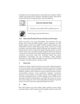 185
ketidakpuasan hati daripada pekerja yang dinilai kesan daripada objektif
majikan yang berbeza-beza. Kesannya, berlakulah keadaan seperti pihak
pekerja tidak peduli terhadap penilaian yang telah dilakukan.
SOALAN DALAM TEKS
2. Nyatakan secara ringkas definisi penilaian prestasi.
Semak jawapan anda di akhir bab ini.
9.4.1 Kelemahan Penilaian Prestasi dan Peranan Pemimpin
Salah satu perkara yang sering dibangkitkan oleh pemimpin dan juga
pekerja ialah tentang pemilihan pegawai penilai. Kedapatan kes ialah
apabila pegawai penilai yang dipilih bukanlah daripada kalangan yang
berkemahiran khasnya dalam bidang yang dinilai. Contohnya, seorang
pemimpin yang bukan dalam bidang kedoktoran telah ditugaskan untuk
menilai prestasi doktor berdasarkan kepada bilangan pesakit yang telah
dilayan semata-mata. Ini berbeza dengan keadaan sebenar iaitu kejayaan
seorang doktor bukanlah berpandukan kepada bilangan pesakit di bawah
seliaannya semata-mata, tetapi turut melibatkan tugasan lain seperti
pembedahan, perundingan dan juga pentadbiran. Akibat daripada
kelemahan ini, maka terdapat beberapa isu yang biasanya berlaku ketika
mengupas isu penilaian prestasi. Antaranya ialah:
1. Kesan halo
Keadaan ini berlaku apabila pemimpin yang menilai melihat pencapaian
di satu-satu bidang telah mempengaruhi keputusan penilaian di bidang
yang lain. Kejayaan yang dicapai dalam satu-satu bahagian atau unit telah
dijadikan panduan untuk membuat rumusan bahawa kejayaan tersebut
mencerminkan kejayaan secara keseluruhan bahagian. Contohnya,
kejayaan seorang pengurus di bahagian operasi telah dianggap berjaya
dan boleh memegang jawatan di semua bahagian. Justeru, dalam kes ini
pemimpin haruslah menilai pegawai yang dinilai dari semasa ke semasa
dari semua bidang dan sudut untuk mengelakkan pembuatan keputusan
terburu-buru dan seterusnya mengundang kepada kesan halo.
2. Bias
Bias ialah keadaan yang biasa berlaku dalam penilaian prestasi. Sikap
favouritism diyakini telah menjadi penyebab kepada keadaan tersebut. Ini
 