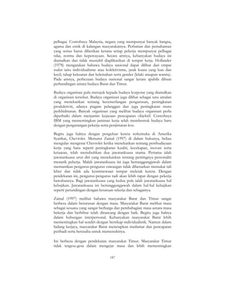 187
pelbagai. Contohnya Malaysia, negara yang mempunyai banyak bangsa,
agama dan etnik di kalangan masyarakatnya. Perhatian dan pemahaman
yang serius harus diberikan kerana setiap pekerja mempunyai pelbagai
nilai, norma dan kepercayaan. Secara amnya, kebanyakan budaya ini
diamalkan dan tidak mustahil diaplikasikan di tempat kerja. Hollander
(1978) mengatakan bahawa budaya nasional dapat dilihat dari empat
sudut iaitu individualisme atau kolektivisme, jarak kuasa yang luas dan
kecil, tahap kekuatan dan kelemahan serta gender (lelaki ataupun wanita).
Pada amnya, perbezaan budaya nasional sangat ketara apabila dibuat
perbandingan antara budaya Barat dan Timur.
Budaya organisasi pula merujuk kepada budaya korporat yang diamalkan
di organisasi tersebut. Budaya organisasi juga dilihat sebagai satu amalan
yang menekankan tentang kecemerlangan pengurusan, peningkatan
produktiviti, adanya piagam pelanggan dan juga peningkatan mutu
perkhidmatan. Banyak organisasi yang melihat budaya organisasi perlu
diperbaiki dalam menjamin kejayaan pencapaian objektif. Contohnya
IBM yang mementingkan jaminan kerja telah membentuk budaya baru
dengan pengurangan pekerja serta penjimatan kos.
Begitu juga halnya dengan pengeluar kereta terkemuka di Amerika
Syarikat, Chevrolet. Menurut Zainal (1997) di dalam bukunya, beliau
mengulas mengenai Chevrolet ketika menekankan tentang pembudayaan
kerja yang baru seperti peningkatan kualiti, kecekapan, inovasi serta
ketaatan, telah menubuhkan dua jawatankuasa utama. Pertama ialah
jawatankuasa urus diri yang menekankan tentang pentingnya personaliti
menarik pekerja. Malah jawatankuasa ini juga bertanggungjawab dalam
memastikan pengurus-pengurus cawangan tidak dibenarkan memakai tali
leher dan tidak ada keistimewaan tempat meletak kereta. Dengan
pendekatan ini, pengurus-pengurus tadi akan lebih rapat dengan pekerja
bawahannya. Bagi jawatankuasa yang kedua pula ialah jawatankuasa hal
kebajikan. Jawatankuasa ini bertanggungjawab dalam hal-hal kebajikan
seperti perundingan dengan kesatuan sekerja dan sebagainya.
Zainal (1997) melihat bahawa masyarakat Barat dan Timur sangat
berbeza dalam berurusan dengan masa. Masyarakat Barat melihat masa
sebagai sesuatu yang sangat berharga dan pembahagian masa antara masa
bekerja dan berhibur telah dirancang dengan baik. Begitu juga halnya
dalam hubungan interpersonal. Kebanyakan masyarakat Barat lebih
mementingkan hal sendiri dengan bersikap individualistik. Namun dalam
bidang kerjaya, masyarakat Barat menetapkan matlamat dan pencapaian
peribadi serta berusaha untuk memenuhinya.
Ini berbeza dengan pendekatan masyarakat Timur. Masyarakat Timur
tidak tergesa-gesa dalam mengejar masa dan lebih mementingkan
 