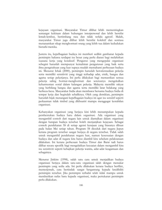 188
kejayaan organisasi. Masyarakat Timur dilihat lebih mementingkan
semangat kekitaan dalam hubungan interpersonal dan lebih bersifat
lemah-lembut, bertimbang rasa dan tidak terlalu agresif. Malah,
masyarakat Timur juga dilihat lebih bersifat kolektif dan sentiasa
menanamkan sikap menghormati orang yang lebih tua dalam kedudukan
hierarki mereka.
Justeru itu, kepelbagaian budaya ini memberi sedikit gambaran kepada
pemimpin bahawa terdapat isu besar yang perlu diatasi bagi melahirkan
suasana kerja yang kondusif. Pengurus yang mengepalai organisasi
sebegini haruslah mempunyai kemahiran pengurusan yang baik serta
ilmu pengetahuan yang luas supaya mudah memahami perbezaan budaya
ini. Menurut Ishak (2000), pemimpin haruslah berorientasikan pekerja
serta memiliki sensitiviti yang tinggi terhadap adat, etnik, bangsa dan
agama setiap pekerjanya. Ini perlu dilakukan bagi memastikan semua
pekerja saling hormat-menghormati dan seterusnya mengekalkan
keharmonian sosial dalam kalangan pekerja. Malaysia memiliki rakyat
yang berbilang bangsa dan agama serta memiliki latar belakang yang
berbeza-beza. Masyarakat India akan membawa bersama budaya India di
tempat kerja dan begitulah sebaliknya. Oleh yang demikian, pemimpin
haruslah bijak menangani kepelbagaian budaya ini agar isu sensitif seperti
perkauman tidak timbul yang dikhuatiri mampu menggugat kestabilan
organisasi.
Kebanyakan organisasi yang berjaya kini lebih menumpukan kepada
pembentukan budaya baru dalam organisasi. Ada organisasi yang
mengambil contoh dari negara lain untuk diamalkan dalam organisasi
dengan harapan budaya tersebut boleh menjanjikan kejayaan. Sebagai
contoh pendekatan 5S di setiap agensi kerajaan yang biasanya dibuat
pada bulan Mei setiap tahun. Program 5S diceduk dari negara Jepun
kerana program tersebut sangat berjaya di negara tersebut. Tidak salah
untuk mengambil pendekatan negara luar, namun kesesuaian dengan
budaya dan adat di negara kita harus diambil kira sebelum pelaksanaan
dilakukan. Ini kerana perbezaan budaya Timur dan Barat tadi harus
dilihat secara spesifik bagi mengelakkan kecuaian dalam mengambil kira
isu sensitiviti seperti kebajikan pekerja wanita, adat-adat keagamaan dan
sebagainya.
Menurut Jinkins (1998), salah satu cara untuk menjadikan budaya
organisasi berjaya dalam satu-satu organisasi ialah dengan menukar
pemimpin yang sedia ada. Ini perlu dilakukan kerana budaya berfikir,
menterjemah, cara bertindak sangat bergantung kepada kredibiliti
pemimpin tersebut. Jika pemimpin terbabit telah tidak mampu untuk
memberikan nafas baru kepada organisasi, maka pertukaran pemimpin
perlu dilakukan.
 