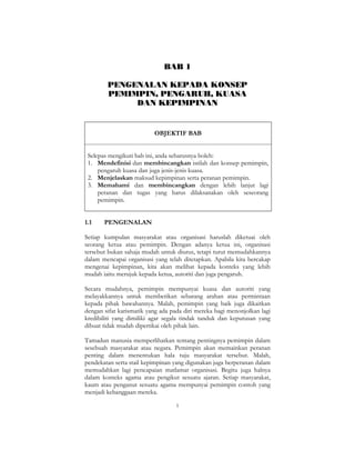 1
BAB 1
PENGENALAN KEPADA KONSEP
PEMIMPIN, PENGARUH, KUASA
DAN KEPIMPINAN
OBJEKTIF BAB
Selepas mengikuti bab ini, anda seharusnya boleh:
1. Mendefinisi dan membincangkan istilah dan konsep pemimpin,
pengaruh kuasa dan juga jenis-jenis kuasa.
2. Menjelaskan maksud kepimpinan serta peranan pemimpin.
3. Memahami dan membincangkan dengan lebih lanjut lagi
peranan dan tugas yang harus dilaksanakan oleh seseorang
pemimpin.
1.1 PENGENALAN
Setiap kumpulan masyarakat atau organisasi haruslah diketuai oleh
seorang ketua atau pemimpin. Dengan adanya ketua ini, organisasi
tersebut bukan sahaja mudah untuk diurus, tetapi turut memudahkannya
dalam mencapai organisasi yang telah ditetapkan. Apabila kita bercakap
mengenai kepimpinan, kita akan melihat kepada konteks yang lebih
mudah iaitu merujuk kepada ketua, autoriti dan juga pengaruh.
Secara mudahnya, pemimpin mempunyai kuasa dan autoriti yang
melayakkannya untuk memberikan sebarang arahan atau permintaan
kepada pihak bawahannya. Malah, pemimpin yang baik juga dikaitkan
dengan sifat karismatik yang ada pada diri mereka bagi menonjolkan lagi
kredibiliti yang dimiliki agar segala tindak tanduk dan keputusan yang
dibuat tidak mudah dipertikai oleh pihak lain.
Tamadun manusia memperlihatkan tentang pentingnya pemimpin dalam
sesebuah masyarakat atau negara. Pemimpin akan memainkan peranan
penting dalam menentukan hala tuju masyarakat tersebut. Malah,
pendekatan serta stail kepimpinan yang digunakan juga berperanan dalam
memudahkan lagi pencapaian matlamat organisasi. Begitu juga halnya
dalam konteks agama atau pengikut sesuatu ajaran. Setiap masyarakat,
kaum atau penganut sesuatu agama mempunyai pemimpin contoh yang
menjadi kebanggaan mereka.
 
