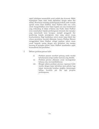 190
aspek kehidupan termasuklah sosial, politik dan ekonomi. Malah
kepimpinan Islam tidak boleh dipisahkan dengan takwa dan
akidah. Penekanan terhadap pembangunan holistik telah menjadi
agenda utama Islam Hadhari. Islam Hadhari ialah satu usaha
untuk mengembalikan umat Islam kepada asas atau fundamental
yang terkandung di dalam al-Quran dan Hadis. Islam Hadhari
amat menekankan kepada pembangunan ekonomi dan tamadun
yang menyeluruh serta berupaya menjadi penggerak dan
pendorong kepada peningkatan daya saing rakyat secara
keseluruhannya. Bagi melahirkan sektor awam yang efektif dan
efisien, perubahan haruslah dilakukan. Justeru, Perdana Menteri
menggunakan Islam Hadhari sebagai panduan sektor awam
untuk bergerak seiring dengan arus globalisasi dan mampu
bersaing di peringkat global. Islam Hadhari menekankan aspek
ketamadunan dan perubahan.
2. Definisi penilaian prestasi ialah:
(i) Penilaian prestasi memberi peluang untuk menilai
keberkesanan setiap sumber manusia yang dimiliki.
(ii) Penilaian prestasi dilakukan untuk meningkatkan
keluaran atau mutu perkhidmatan.
(iii) Dengan adanya penilaian prestasi, organisasi boleh
menilai dengan tepat kebolehan para pekerja bagi
tujuan merancang kenaikan pangkat, perancangan
latihan, kenaikan gaji dan juga program
pembangunan.
 