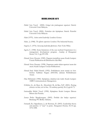 191
BIBLIOGRAFI
Abdul Aziz Yusof. (2000). Gelagat dan pembangunan organisasi. Sintok:
Universiti Utara Malaysia.
Abdul Aziz Yusof. (2000). Perubahan dan kepimpinan. Sintok: Penerbit
Universiti Utara Malaysia.
Adair (1979). Action centred leadership. London: Gower.
Adair, J. (1988). The effective supervisor. London: The Industrial Society.
Argyris, C. (1976). Increasing leadership effectiveness. New York: Wiley.
Agyris, C. (1980). Some limitations of the case method: Experiences in a
management development program. Academy of Management
Review, Vol. 5. pp 291-298.
Ahmad Atory Hussain. (1985). Pengantar pentadbiran awam. Kuala Lumpur:
Utusan Publications & Distributors Sdn Bhd.
Ahmad Atory Hussain. (1998). Pengurusan sumber dalam organisasi awam dan
swasta. Kuala Lumpur: Utusan Publications.
Ahmad Sarji Abdul Hamid. (1992). Perkhidmatan awam menuju era baru.
Institut Tadbiran Negara (INTAN): Jabatan Perkhidmatan
Awam.
Alias Mohamed. (1984). Kepimpinan, demokrasi dan tradisi. Kuala Lumpur:
AMW Communications Management.
Al-Kibsi, G., de Boer, K., Mourshed, M., & Rea, N.P. (2001). Putting
citizens on-line, not in line. The mckinsey quartely, No.2, pp.64-73.
Aminuddin Mohd. Yusof. (1990). Kepimpinan. Kuala Lumpur: Dewan
Bahasa dan Pustaka.
Anwar Prabu Mangkunegara. (2005). Perilaku dan budaya organisasi.
Bandung: PT. Refika Aditama.
Armandi, B., Oppedisano, J., & Sherman, H. (2003). Leadership theory
and practice: A “case” in point. Management Decision, 41/10 pp.
1076-1088.
 