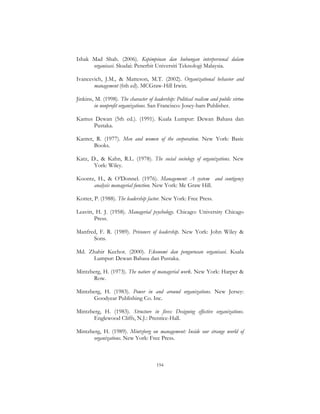 194
Ishak Mad Shah. (2006). Kepimpinan dan hubungan interpersonal dalam
organisasi. Skudai: Penerbit Universiti Teknologi Malaysia.
Ivancevich, J.M., & Matteson, M.T. (2002). Organizational behavior and
management (6th ed). MCGraw-Hill Irwin.
Jinkins, M. (1998). The character of leadership: Political realism and public virtue
in nonprofit organizations. San Francisco: Josey-bars Publisher.
Kamus Dewan (5th ed.). (1991). Kuala Lumpur: Dewan Bahasa dan
Pustaka.
Kanter, R. (1977). Men and women of the corporation. New York: Basic
Books.
Katz, D., & Kahn, R.L. (1978). The social sociology of organizations. New
York: Wiley.
Koontz, H., & O’Donnel. (1976). Management: A system and contigency
analysis managerial function. New York: Mc Graw Hill.
Kotter, P. (1988). The leadership factor. New York: Free Press.
Leavitt, H. J. (1958). Managerial psychology. Chicago: University Chicago
Press.
Manfred, F. R. (1989). Prisoners of leadership. New York: John Wiley &
Sons.
Md. Zhahir Kechot. (2000). Ekonomi dan pengurusan organisasi. Kuala
Lumpur: Dewan Bahasa dan Pustaka.
Mintzberg, H. (1973). The nature of managerial work. New York: Harper &
Row.
Mintzberg, H. (1983). Power in and around organizations. New Jersey:
Goodyear Publishing Co. Inc.
Mintzberg, H. (1983). Structure in fives: Designing effective organizations.
Englewood Cliffs, N.J.: Prentice-Hall.
Mintzberg, H. (1989). Mintzberg on management: Inside our strange world of
organizations. New York: Free Press.
 
