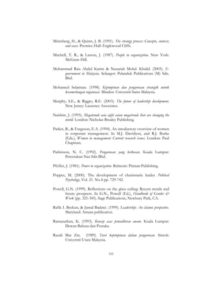 195
Mintzberg, H., & Quinn, J. B. (1991). The strategy process: Concepts, context,
and cases. Prentice-Hall: Englewood Cliffs.
Mitchell, T. R., & Larson, J. (1987). People in organization. New York:
McGraw-Hill.
Muhammad Rais Abdul Karim & Nazariah Mohd. Khalid. (2003). E-
government in Malaysia. Selangor: Pelanduk Publications (M) Sdn.
Bhd.
Mohamed Sulaiman. (1998). Kepimpinan dan pengurusan strategik untuk
kecemerlangan organisasi. Minden: Universiti Sains Malaysia.
Murphy, S.E., & Riggio, R.E. (2003). The future of leadership development.
New Jersey: Laurence Associates.
Naisbitt, J. (1995). Megatrends asia eight asian megatrends that are changing the
world. London: Nicholas Brealey Publishing.
Parker, B., & Furgeson, E.A. (1994). An intoductory overview of women
in corporate management. In M.J. Davidson, and R.J. Burke
(Eds.), Women in management: Current research issues. London: Paul
Chapman.
Parkinson, N. C. (1992). Pengurusan yang berkesan. Kuala Lumpur:
Percetakan Naz Sdn Bhd.
Pfeffer, J. (1981). Power in organization. Belmont: Pitman Publishing.
Popper, M. (2000). The development of charismatic leader. Political
Psychology, Vol. 21. No.4 pp. 729-742.
Powell, G.N. (1999). Reflections on the glass ceiling: Recent trends and
future prospects. In G.N., Powell (Ed.), Handbook of Gender &
Work (pp. 325-345). Sage Publications, Newbury Park, CA.
Rafik I. Beekun, & Jamal Badawi. (1999). Leadership: An islamic perspective.
Maryland: Amana publication.
Ramanathan, K. (1993). Konsep asas pentadbiran awam. Kuala Lumpur:
Dewan Bahasa dan Pustaka.
Razali Mat Zin. (1989). Teori kepimpinan dalam pengurusan. Sintok:
Universiti Utara Malaysia.
 