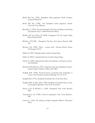 196
Razali Mat Zin. (1990). Kepimpinan dalam pengurusan. Kuala Lumpur:
Utusan Publications.
Razali Mat Zin. (1998). Teori kepimpinan dalam pengurusan. Sintok:
Universiti Utara Malaysia.
Reynolds, J. (1994). Out front leadership: Discovering, developing and delivering
your potential. Texas: A Bard Production Book.
Robbin, S.P., & Coulter, M. (2002). Management (7th ed). Upper Sadler
River: Prentice Hall.
Robbins, S.P.(1984). Management (3rd ed.). New Jersey: Prentice Hall,
Inc.
Rosener, J.B. (1990). “Ways women lead”. Harvard Business Review,
Vol.68, pp.119-125.
Sadler, P. (1995). Managing change. London: Kogan Page.
Sadler, P. (2003). Leadership (2nd ed.). London: Kogan Page.
Schein, E. (1985). Organizational culture and leadership. San Francisco: Josey-
bars Publisher.
Shahrom TM Sulaiman. (1997). Pengurusan Islam dan pembangunan manusia.
Kuala Lumpur: Thinker’s Library Sdn. Bhd.
Stodgill, R.M. (1948). Personal factors associated with leadership: A
survey of the literature. Journal of Phsycology, Vol. 25: 35-71.
Stogdill, R.M. (1974). Handbook of leadership. New York: Free Press.
Stogdill, R.M., & Bass, B.M. (1990) Handbook of leadership theory, research,
and managerial applications. New York: Free Press.
Stoner, J.A.F, & Wankel, C. (1989). Management. New York: Prentice
Hall.
Tannenbaum, A.S. (1968). Control in organizations. New York: McGraw-
Hill
Urwick, L. (1962). The making of scientific management. Bristol: Thoemmes
Press.
 