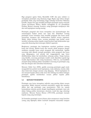2
Bagi penganut agama Islam, Rasulullah SAW dan para sahabat r.a
merupakan pemimpin yang disanjung tinggi. Begitu juga halnya dengan
penduduk India yang memandang tinggi terhadap ketokohan Mahatma
Gandhi. Negara kita juga memiliki pemimpin-pemimpin agung semenjak
Zaman Kesultanan Melayu Melaka sehinggalah ke era pentadbiran
Perdana Menteri sekarang. Ironinya, setiap pemimpin mempunyai sifat
dan stail kepimpinan masing-masing.
Pemimpin, pengaruh dan kuasa merupakan satu kesinambungan dan
sememangnya berkait antara satu sama lain. Pelantikan seorang
pemimpin secara formalnya akan memiliki pengaruh dan kuasa untuk
merencana, mengurus dan melaksanakan objektif sesuatu organisasi.
Malah, dalam keadaan biasa, seorang pemimpin juga berhak untuk
memberi sebarang arahan kepada orang bawahan bagi melaksanakan apa
yang telah dirancang demi mencapai objektif organisasi.
Ringkasnya, pemimpin dan kepimpinan memberi gambaran tentang
kuasa dan autoriti. Melalui kuasa dan autoriti, pihak pengurus dengan
sendirinya memiliki kuasa untuk mengarah dan memerintah. Apabila
seseorang telah dilantik menjadi pemimpin, selain pengaruh dan kuasa
yang dipegangnya, soal prinsip dan tanggungjawab juga harus
dititikberatkan dalam hal memberikan sebarang arahan. Tanpa karisma
yang dimiliki, seseorang pemimpin mudah untuk dijatuhkan apatah lagi
mudah dipermainkan oleh orang bawahannya. Oleh itu, soal kredibiliti
menjadi tulang belakang dalam menjadikan seseorang itu pemimpin yang
baik dan disegani oleh subordinat bawahannya.
Menurut Abdul Aziz (2000), apabila seseorang pemimpin gagal untuk
mengambil kira perihal moral kepimpinan, maka akibatnya mereka tidak
akan kekal lama dengan jawatan yang dipegang. Moral kepimpinan di
sini merujuk kepada adanya tolak ansur dan timbang rasa dalam kalangan
pemimpin apabila memberikan sesuatu pilihan kepada pihak
bawahannya.
1.2 KONSEP PEMIMPIN
Pemimpin atau ketua merupakan individu yang penting dalam sesuatu
masyarakat. Malah, kejayaan sesebuah masyarakat, negara dan tamadun
dilihat dari segi pemimpin yang menerajuinya. Oleh itu, sejarah
ketamadunan manusia penuh dengan kepelbagaian pemimpin sama ada
dalam bidang politik, ketenteraan, ekonomi, sosial dan juga teknologi
maklumat. Menurut Kamus Dewan (1991:1038), pemimpin merujuk
kepada orang yang memimpin.
Ini bermakna pemimpin secara jelasnya akan mempunyai orang bawahan
(orang yang dipimpin) dalam sesebuah kumpulan masyarakat ataupun
 