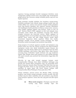 3
organisasi. Seorang pemimpin haruslah mempunyai kebolehan untuk
menggunakan pelbagai bentuk kuasa yang dimiliki bagi mempengaruhi
gelagat pekerja dan seterusnya mampu mendidik pekerja yang taat setia
kepada organisasi.
Setiap pemimpin memiliki kelebihan dan kemahiran masing-masing.
Pelantikan pemimpin boleh dilantik dengan pelbagai kaedah sama ada
melalui pilihan raya, warisan turun-temurun ataupun melalui pelantikan
rasmi yang biasanya diamalkan oleh organisasi sekarang. Disebabkan
oleh kepelbagaian kaedah pelantikan ini khasnya warisan turun- temurun,
maka terdapat ungkapan Inggeris yang berbunyi “leaders are born, not
made”. Menurut Razali (1998), ungkapan ini lahir hasil daripada strata
masyarakat zaman dahulu iaitu kedudukan seseorang akan diwarisi
mengikut keturunan dan kelas-kelas tertentu. Malah, ungkapan ini
menganggap bahawa ciri-ciri peribadi yang terdapat dalam diri seseorang
individu secara semula jadi ialah sebagai penentu mutlak dalam
menentukan kejayaannya dalam organisasi. Dalam kata mudah,
pemimpin memiliki ciri-ciri peribadi seorang pemimpin dan dapat
ditonjolkan melalui keterampilan dan kemahiran yang dimiliki.
Setiap pengurus di sesebuah organisasi memiliki stail kepimpinan yang
berbeza antara satu sama lain. Namun, keupayaan dan tahap kemahiran
kepimpinan mereka akan dinilai berdasarkan kepada kejayaan dan
kegagalan yang telah dicapai. Dalam hal ini, pendekatan barat dan Islam
memiliki pandangan yang berbeza. Bagi agama Islam, tahap kejayaan
seseorang hanya berdasarkan kepada keimanan dan juga ketakwaan
kepada Allah. Dengan adanya garis panduan ini, akan lahirlah beberapa
sifat seperti amanah, jujur, pemurah dan berkemahiran tinggi dalam diri
seseorang.
Sifat-sifat ini juga telah menjadi pegangan kerajaan untuk
memperkenalkan beberapa dasar dalam melahirkan kakitangan yang
beretika dan amanah dalam menjalankan tugas. Ini termasuklah dasar
Bersih, Cekap dan Amanah, Dasar Penerapan Nilai-Nilai Islam dan juga
Tonggak Dua Belas. Selain itu, bagi menerapkan nilai-nilai positif yang
diamalkan di negara Jepun dan Korea Selatan, kerajaan telah
memperkenalkan Dasar Pandang ke Timur pada tahun 1983.
Sebagai tambahan, menurut Stoner dan Wankel (1989), seseorang
pengurus yang hendak menjadi pemimpin haruslah memiliki sifat-sifat
peribadi yang jitu dalam melahirkan idea dan pemikiran yang dinamik
untuk kemajuan organisasi. Antara sifat-sifat yang perlu ada ialah seperti
berikut:
(i) Minat untuk mengurus - Pemimpin yang baik ialah
seorang yang minat terhadap tugas dan
 