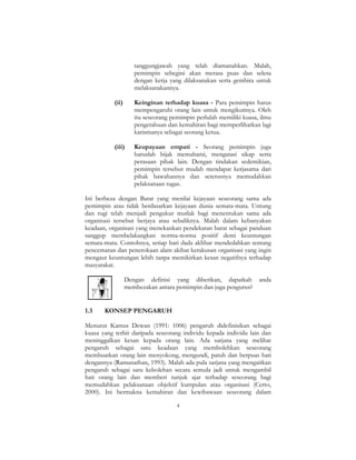 4
tanggungjawab yang telah diamanahkan. Malah,
pemimpin sebegini akan merasa puas dan selesa
dengan kerja yang dilaksanakan serta gembira untuk
melaksanakannya.
(ii) Keinginan terhadap kuasa - Para pemimpin harus
mempengaruhi orang lain untuk mengikutinya. Oleh
itu seseorang pemimpin perlulah memiliki kuasa, ilmu
pengetahuan dan kemahiran bagi memperlihatkan lagi
karismanya sebagai seorang ketua.
(iii) Keupayaan empati - Seorang pemimpin juga
haruslah bijak memahami, mengatasi sikap serta
perasaan pihak lain. Dengan tindakan sedemikian,
pemimpin tersebut mudah mendapat kerjasama dari
pihak bawahannya dan seterusnya memudahkan
pelaksanaan tugas.
Ini berbeza dengan Barat yang menilai kejayaan seseorang sama ada
pemimpin atau tidak berdasarkan kejayaan dunia semata-mata. Untung
dan rugi telah menjadi pengukur mutlak bagi menentukan sama ada
organisasi tersebut berjaya atau sebaliknya. Malah dalam kebanyakan
keadaan, organisasi yang menekankan pendekatan barat sebagai panduan
sanggup membelakangkan norma-norma positif demi keuntungan
semata-mata. Contohnya, setiap hari dada akhbar mendedahkan tentang
pencemaran dan penerokaan alam akibat kerakusan organisasi yang ingin
mengaut keuntungan lebih tanpa memikirkan kesan negatifnya terhadap
masyarakat.
Dengan definisi yang diberikan, dapatkah anda
membezakan antara pemimpin dan juga pengurus?
1.3 KONSEP PENGARUH
Menurut Kamus Dewan (1991: 1006) pengaruh didefinisikan sebagai
kuasa yang terbit daripada seseorang individu kepada individu lain dan
meninggalkan kesan kepada orang lain. Ada sarjana yang melihat
pengaruh sebagai satu keadaan yang membolehkan seseorang
membuatkan orang lain menyokong, mengundi, patuh dan berpuas hati
dengannya (Ramanathan, 1993). Malah ada pula sarjana yang mengaitkan
pengaruh sebagai satu kebolehan secara semula jadi untuk mengambil
hati orang lain dan memberi tunjuk ajar terhadap seseorang bagi
memudahkan pelaksanaan objektif kumpulan atau organisasi (Certo,
2000). Ini bermakna kemahiran dan kewibawaan seseorang dalam
 