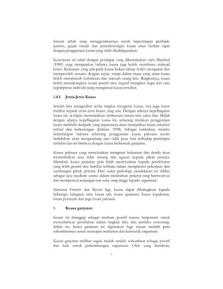 7
banyak pihak yang menggunakannya untuk kepentingan peribadi.
Justeru, gejala rasuah dan penyelewengan kuasa amat berkait rapat
dengan penggunaan kuasa yang telah disalahgunakan.
Kenyataan ini selari dengan pendapat yang dikemukakan oleh Manfred
(1989) yang mengatakan bahawa kuasa juga boleh membawa maksud
kotor. Kekuatan yang ada pada kuasa bukan sahaja boleh mengawal dan
memperoleh sesuatu dengan cepat, tetapi dalam masa yang sama kuasa
boleh membunuh kemahuan dan maruah orang lain. Ringkasnya, kuasa
boleh mendatangkan kesan positif atau negatif mengikut siapa dan cara
kepimpinan individu yang mengawasi kuasa tersebut.
1.4.1 Jenis-Jenis Kuasa
Setelah kita mengetahui serba ringkas mengenai kuasa, kita juga harus
melihat kepada jenis-jenis kuasa yang ada. Dengan adanya kepelbagaian
kuasa ini, ia dapat menunjukkan perbezaan antara satu sama lain. Malah
dengan adanya kepelbagaian kuasa ini, sebarang tindakan penggunaan
kuasa melebihi daripada yang sepatutnya akan menjadikan kuasa tersebut
terhad dan berkurangan (Jinkins, 1998). Sebagai tambahan, mereka
berpendapat bahawa sebarang penggunaan kuasa paksaan secara
berlebihan akan mengundang rasa tidak puas hati terhadap pemimpin
terbabit dan ini berbeza dengan kuasa berbentuk ganjaran.
Kuasa paksaan yang menekankan mengenai hukuman dan denda akan
menimbulkan rasa tidak senang dan ugutan kepada pihak pekerja.
Manakala kuasa ganjaran pula lebih menekankan kepada pendekatan
yang lebih positif dan bersifat terbuka dalam mengiktiraf pekerjaan dan
sumbangan pihak pekerja. Dari sudut psikologi, pendekatan ini dilihat
sebagai satu medium utama dalam melahirkan pekerja yang bermotivasi
dan mempunyai semangat taat setia yang tinggi kepada organisasi.
Menurut French dan Raven lagi, kuasa dapat dibahagikan kepada
beberapa bahagian iaitu kuasa sah, kuasa ganjaran, kuasa kepakaran,
kuasa petunjuk dan juga kuasa paksaan.
1. Kuasa ganjaran
Kuasa ini dianggap sebagai medium positif kerana berpotensi untuk
menyebabkan perubahan dalam tingkah laku dan perilaku seseorang.
Selain itu, kuasa ganjaran ini digunakan bagi tujuan melatih para
subordinatnya untuk mencapai matlamat dan kehendak organisasi.
Kuasa ganjaran melihat segala tindak tanduk subordinat sebagai positif
dan baik untuk perkembangan organisasi. Oleh yang demikian,
 