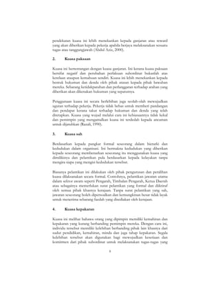 8
pendekatan kuasa ini lebih menekankan kepada ganjaran atau reward
yang akan diberikan kepada pekerja apabila berjaya melaksanakan sesuatu
tugas atau tanggungjawab (Abdul Aziz, 2000).
2. Kuasa paksaan
Kuasa ini bertentangan dengan kuasa ganjaran. Ini kerana kuasa paksaan
bersifat negatif dan perubahan perlakuan subordinat bukanlah atas
kerelaan ataupun kemahuan sendiri. Kuasa ini lebih menekankan kepada
bentuk hukuman dan denda oleh pihak atasan kepada pihak bawahan
mereka. Sebarang ketidakpatuhan dan perlanggaran terhadap arahan yang
diberikan akan dikenakan hukuman yang sepatutnya.
Penggunaan kuasa ini secara berlebihan juga seolah-olah mewujudkan
ugutan terhadap pekerja. Pekerja tidak bebas untuk memberi pandangan
dan pendapat kerana takut terhadap hukuman dan denda yang telah
ditetapkan. Kuasa yang wujud melalui cara ini kebiasaannya tidak kekal
dan pemimpin yang mengamalkan kuasa ini terdedah kepada ancaman
untuk dijatuhkan (Razali, 1990).
3. Kuasa sah
Berdasarkan kepada pangkat formal seseorang dalam hierarki dan
kedudukan dalam organisasi. Ini bermakna kedudukan yang diberikan
kepada seseorang membenarkan seseorang itu menggunakan kuasa yang
dimilikinya dan pelantikan pula berdasarkan kepada kelayakan tanpa
mengira siapa yang mengisi kedudukan tersebut.
Biasanya pelantikan ini dilakukan oleh pihak pengurusan dan peralihan
kuasa dilaksanakan secara formal. Contohnya, pelantikan jawatan utama
dalam sektor awam seperti Pengarah, Timbalan Pengarah, Ketua Daerah
atau sebagainya memerlukan surat pelantikan yang formal dan diiktiraf
oleh semua pihak khasnya kerajaan. Tanpa surat pelantikan yang sah,
jawatan seseorang boleh dipersoalkan dan kemungkinan besar tidak layak
untuk menerima sebarang faedah yang disediakan oleh kerajaan.
4. Kuasa kepakaran
Kuasa ini melihat bahawa orang yang dipimpin memiliki kemahiran dan
kepakaran yang kurang berbanding pemimpin mereka. Dengan cara ini,
individu tersebut memiliki kelebihan berbanding pihak lain khasnya dari
sudut pendidikan, kemahiran, minda dan juga tahap kepakaran. Segala
kelebihan tersebut akan digunakan bagi mewujudkan kesetiaan dan
komitmen dari pihak subordinat untuk melaksanakan tugas-tugas yang
 