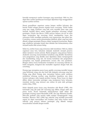 10
haruslah mempunyai sumber kewangan yang mencukupi. Oleh itu, kita
dapat lihat sumber pembiayaan kewangan diperlukan bagi menggerakkan
operasi syarikat tersebut.
Sistem pentadbiran organisasi zaman lampau melihat kekuatan dan
bentuk fizikal sebagai penentu kepada kuasa seseorang. Tubuh badan
yang sasa, tegap, kesihatan yang baik serta memiliki paras rupa yang
menarik menjadi faktor utama kepada pelantikan seseorang sebagai
pemimpin. French dan Raven (1960) percaya bahawa ciri-ciri ini akan
dapat menjayakan lagi seseorang untuk mendapatkan kuasa dan
seterusnya boleh mendapat perhatian serta kepercayaan dari pihak lain.
Contohnya, semasa zaman pemerintahan Jahiliyah, pihak yang kuat akan
dilantik sebagai pemimpin khasnya dalam mengetuai ketenteraan. Begitu
juga sebaliknya, golongan lemah akan ditindas dan kebanyakannya akan
menjadi hamba abdi seumur hidup.
Selain itu, sumber kuasa yang seterusnya ialah kemahiran. Oleh itu, dalam
organisasi masa kini, kelayakan daripada akademik menjadi penentu
dalam menjawat sesuatu jawatan. Ramai pengurus yang percaya bahawa
akademik seseorang mencerminkan kemahiran yang dimiliki. Kemahiran
serta pengetahuan yang dimiliki amat diperlukan dalam mempengaruhi
dan membimbing orang lain. Ini kerana kemahiran dan pengetahuan
merupakan asas kepada pembentukan sesuatu idea atau pemikiran.
Dengan adanya kuasa berdasarkan kemahiran ini seseorang individu itu
boleh mengarah, mengawal dan mentadbir organisasi dengan baik dan
cemerlang.
Hutang juga merupakan punca kuasa apabila seseorang memiliki hutang
yang berbentuk wang, jasa dan budi baik daripada seseorang yang lain.
Orang yang diberi hutang akan merasakan bahawa perlu untuknya
melakukan sebarang suruhan yang diarahkan kepadanya atas dasar
hormat mahupun malu kepada pemberi hutang. Punca kuasa ini dapat
dilihat dalam masyarakat golongan yang mempunyai harta kekayaan,
manakala mereka yang menurut atas arahan ini pula ialah golongan
miskin (Alias, 1984).
Selain daripada punca kuasa yang diutarakan oleh Razali (1989), sifat
karismatik yang ada pada diri seseorang juga dilihat sebagai salah satu
punca kuasa. Kuasa karismatik kebanyakannya hadir dalam diri
pemimpin terulung seperti Rasulullah SAW, dan juga Mahatma Gandhi.
Sifat-sifat peribadi yang mereka miliki mampu mempengaruhi orang
bawahan. Menurut Alias (1984) lagi, individu yang memiliki personaliti
seperti ini dapat mewujudkan satu keadaan yang selesa kerana ramai
individu yang percaya bahawa pemimpin yang dilantik mampu
menyelesaikan masalah dengan mudah.
 