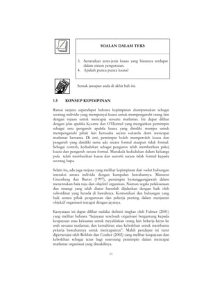 11
SOALAN DALAM TEKS
3. Senaraikan jenis-jenis kuasa yang biasanya terdapat
dalam sistem pengurusan.
4. Apakah punca-punca kuasa?
Semak jawapan anda di akhir bab ini.
1.5 KONSEP KEPIMPINAN
Ramai sarjana sependapat bahawa kepimpinan diumpamakan sebagai
seorang individu yang mempunyai kuasa untuk mempengaruhi orang lain
dengan tujuan untuk mencapai sesuatu matlamat. Ini dapat dilihat
dengan jelas apabila Koontz dan O’Donnel yang mengaitkan pemimpin
sebagai satu pengaruh apabila kuasa yang dimiliki mampu untuk
mempengaruhi pihak lain berusaha secara sukarela demi mencapai
matlamat bersama. Di sini, pemimpin boleh memperoleh kuasa dan
pengaruh yang dimiliki sama ada secara formal ataupun tidak formal.
Sebagai contoh, kedudukan sebagai pengurus telah memberikan pakej
kuasa dan pengaruh secara formal. Manakala kedudukan dalam keluarga
pula telah memberikan kuasa dan autoriti secara tidak formal kepada
seorang bapa.
Selain itu, ada juga sarjana yang melihat kepimpinan dari sudut hubungan
interaksi antara individu dengan kumpulan bawahannya. Menurut
Greenberg dan Baron (1997), pemimpin bertanggungjawab dalam
menentukan hala tuju dan objektif organisasi. Namun segala pelaksanaan
dan strategi yang telah diatur haruslah dijalankan dengan baik oleh
subordinat yang berada di bawahnya. Komunikasi dan hubungan yang
baik antara pihak pengurusan dan pekerja penting dalam menjamin
objektif organisasi tercapai dengan jayanya.
Kenyataan ini dapat dilihat melalui definisi ringkas oleh Fulmer (2001)
yang melihat bahawa “kejayaan sesebuah organisasi bergantung kepada
keupayaan atau kekuatan untuk meyakinkan orang lain bekerja keras ke
arah sesuatu matlamat, dan kemahiran atau kebolehan untuk membantu
pekerja bawahannya untuk mencapainya”. Malah pendapat ini turut
dipersetujui oleh Robbin dan Coulter (2002) yang melihat keupayaan dan
kebolehan sebagai teras bagi seseorang pemimpin dalam mencapai
matlamat organisasi yang diwakilinya.
 