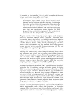 12
Di samping itu juga, Gordon (1955:51) telah mengaitkan kepimpinan
sebagai satu interaksi dengan pihak lain sebagai:
“Kepimpinan dapat dilihat sebagai proses interaksi antara
individu dengan kumpulan atau ahli-ahli yang menganggotai
kumpulan tersebut. Setiap ahli yang terlibat dalam kumpulan
ini secara dasarnya berinteraksi antara satu sama lain dan
memegang watak-watak tertentu serta berbeza dengan yang
lain. Asas yang membezakan proses interaksi tadi ialah
pengaruh iaitu pemimpin mempengaruhi dan pengikut pula
mematuhi serta akur dengan arahan yang diberikan”.
Pengaruh dan taat setia menjadi pegangan kepada jatuh bangunnya
seseorang pemimpin. Dengan adanya pengaruh, pemimpin boleh
memberikan arahan dan karisma yang dimiliki memberikan kelebihan
kepada pemimpin tersebut untuk membuat keputusan tanpa sebarang
bantahan. Menurut Bennis (1989), ciri-ciri pemimpin yang berkarisma
adalah seperti berwawasan jelas dan menarik, boleh berkomunikasi
tentang wawasan mereka, memiliki daya tumpuan yang baik dan juga
mengenali kekuatan organisasi sepenuhnya.
Manakala sifat taat setia yang dimiliki oleh pihak bawahan mengukuhkan
lagi hubungan yang terjalin dan seterusnya memudahkan organisasi
terbabit mencapai matlamat mereka. Kesinambungan pengaruh dan taat
setia ini dapat dilihat melalui penjelasan Razali iaitu “Seseorang
pemimpin tidak akan kekal lama sebagai pemimpin sesuatu kumpulan
sekiranya anggota-anggota kumpulan tersebut tidak lagi menerima
pengaruh, petunjuk dan juga arahannya.” (Razali, 1989: 2).
Menurut Ivancevich dan Matterson (2002) kepimpinan ialah satu proses
berterusan dan berpanjangan. Peranan pemimpin sangat diperlukan
dalam proses merancang, melaksana dan menentukan hala tuju sesebuah
organisasi. Sebagai tambahan, Harold dan Heinz juga mendefinisikan
kepimpinan sebagai satu pengaruh seni atau proses mempengaruhi orang
lain supaya pekerja berjuang dengan rela hati dan penuh semangat bagi
tujuan mencapai matlamat organisasi. Ini bermakna ahli dalam kumpulan
akan berusaha untuk menggunakan segala keupayaan mereka secara
maksimum. Jatuh bangun sesebuah organisasi amat bergantung rapat
dengan perancangan dan strategi pemimpinnya.
Kejayaan seseorang pemimpin bergantung kepada sejauh mana kejayaan
pekerja melaksanakan tugas seperti yang diarahkan. Ini bermakna
kegagalan dalam melaksanakan tugas memperlihatkan kepincangan dalam
organisasi dan seterusnya mendedahkan kelemahan pengurus. Oleh itu,
 